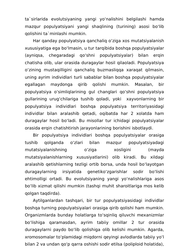 ta`sirlarida  evolutsiyaning  yangi  yo‘nalishini  belgilashi  hamda
mazqur  populyatsiyani  yangi  shaqlining  (turining)  asosi  bo‘lib
qolishini ta`minlashi mumkin.
Har qanday populyatsiya qanchaliq o‘ziga xos mutatsiyalanish
xususiyatiga ega bo‘lmasin, u tur tarqibida boshqa populyatsiyalar
(ayniqsa,  chegaradagi  qo‘shni  populyatsiyalar)  bilan  erqin
chatisha olib, ular orasida duragaylar hosil qilaoladi. Populyatsiya
o‘zining  mustaqilligini  qanchaliq  buzmasliqqa  xaraqat  qilmasin,
uning ayrim individlari turli sabablar bilan boshqa populyatsiyalar
egallagan  maydonga  qirib  qolishi  mumkin.  Masalan,  bir
populyatsiya  o‘simliqlarining  gul  changlari  qo‘shni  populyatsiya
gullarining  urug‘chilariga  tushib  qoladi,  yoki   xayvonlarning  bir
populyatsiya  individlari  boshqa  populyatsiya  territoriyasidagi
individlar  bilan  aralashib  qetadi,  oqibatda  har  2  xolatda  ham
duragaylar hosil bo‘ladi. Bu misollar tur ichidagi populyatsiyalar
orasida erqin chatishtirish jarayonlarining borishini isbotlaydi.
Bir  populyatsiya  individlari  boshqa  populyatsiyalar  orasiga
tushib  qolganda  o‘zlari  bilan  mazqur  populyatsiyadagi
mutatsiyalanishning
 
o‘ziga
 
xosligini
 
(mayda
mutatsiyalanishlarning  xususiyatlarini)  olib  kiradi.  Bu  xildagi
aralashib qetishlarning tezligi ortib borsa, unda hosil bo‘layotgan
duragaylarning  irsiyatida  genetiko‘zgarishlar  sodir  bo‘lishi
ehtimolligi  ortadi.  Bu  evolutsiyaning  yangi  yo‘nalishlariga  asos
bo‘lib xizmat qilishi mumkin (tashqi muhit sharoitlariga mos kelib
qolgan taqdirda).
Aytilganlardan  tashqari,  bir  tur  populyatsiyasidagi  individlar
boshqa turning populyatsiyalari orasiga qirib qolishi ham mumkin.
Organizmlarda bunday holatlarga to‘sqinliq qiluvchi mexanizmlar
bo‘lishiga  qaramasdan,  ayrim  tabiiy  omillar  2  tur  orasida
duragaylarni paydo bo‘lib qolishiga olib kelishi mumkin. Agarda,
xromosomalar to‘plamidagi miqdorni qeyingi avlodlarda tabiiy yo‘l
bilan 2 va undan qo‘p qarra oshishi sodir etilsa (poliploid holatida),
