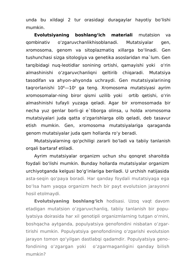 unda  bu  xildagi  2  tur  orasidagi  duragaylar  hayotiy  bo‘lishi
mumkin.
Evolutsiyaning  boshlang‘ich  materiali
 mutatsion  va
qombinativ  o‘zgaruvchanlikhisoblanadi.  Mutatsiyalar  gen,
xromosoma,  genom  va  sitoplazmatiq  xillarga  bo‘linadi.  Gen
tushunchasi sizga sitologiya va genetika asoslaridan ma`lum. Gen
tarqibidagi  nuq-leotidlar  sonining  ortishi,  qamayishi  yoki   o‘rin
almashinishi  o‘zgaruvchanliqni  qeltirib  chiqaradi.  Mutatsiya
tasodifan  va  ahyon-ahyonda  uchraydi.  Gen  mutatsiyalarining
taqrorlanishi  106—10s ga  teng.  Xromosoma  mutatsiyasi  ayrim
xromosomalar-ning  biror  qismi  uzilib  yoki   ortib  qetishi,  o‘rin
almashinishi  tufayli  yuzaga  qeladi.  Agar  bir  xromosomada  bir
necha yuz genlar borli-gi e`tiborga olinsa, u holda xromosoma
mutatsiyalari juda qatta  o‘zgarishlarga olib qeladi, deb tasavur
etish  mumkin.  Gen,  xromosoma  mutatsiyalariga  qaraganda
genom mutatsiyalar juda qam hollarda ro‘y beradi.
Mutatsiyalarning qo‘pchiligi zararli bo‘ladi va tabiiy tanlanish
orqali bartaraf etiladi.
Ayrim mutatsiyalar organizm uchun shu qonqret sharoitda
foydali bo‘lishi mumkin. Bunday hollarda mutatsiyalar organizm
urchiyotganda kelgusi bo‘g‘inlariga beriladi. U urchish natijasida
asta-seqin qo‘paya boradi. Har qanday foydali mutatsiyaga ega
bo‘lsa ham yaqqa organizm hech bir payt evolutsion jarayonni
hosil etolmaydi.
Evolutsiyaning  boshlang‘ich  hodisasi.  Uzoq  vaqt  davom
etadigan mutatsion o‘zgaruvchanliq, tabiiy tanlanish bir popu-
lyatsiya doirasida har xil genotipli organizmlarning tutgan o‘rnini,
boshqacha aytganda, populyatsiya genofondini nisbatan o‘zgar-
tirishi mumkin. Populyatsiya genofondining o‘zgarishi evolutsion
jarayon tomon qo‘yilgan dastlabqi qadamdir. Populyatsiya geno-
fondining  o‘zgargan  yoki   o‘zgarmaganligini  qanday  bilish
mumkin?
