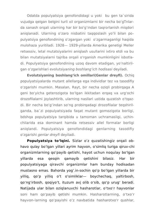 Odatda populyatsiya genofondidagi u yoki  bu gen ta`sirida
vujudga qelgan belgini turli xil organizmlarni bir necha bo‘gTnlar-
da sanash orqali ularning har bir bo‘g‘indan taqrorlanish miqdori
aniqlanadi.  Ularning  o‘zaro  nisbatini  taqqoslash  yo‘li  bilan  po-
pulyatsiya genofondining o‘zgargan yoki  o‘zgarmaganligi haqida
mulohaza yuritiladi. 1928— 1929-yillarda Amerika genetigi Meller
retsessiv, letal mutatsiyalarini aniqlash usullarini ixtiro etdi va bu
bilan mutatsiyalarni tajriba orqali o‘rganish mumkinligini isbotla-
di. Populyatsiya genofondining uzoq davom etadigan, yo‘naltiril-
gan o‘zgarishlari evolutsiyaning boshlang‘ich hodisasi deyiladi.
Evolutsiyaning boshlang‘ich omillari(Genlar dreyfi). Ochiq
populyatsiyalarda mutant allellarga ega individlar tez va tasodifiy
o‘zgarishi mumkin. Masalan, Rayt, bir necha oziqli probirqaga A
geni bo‘yicha geterozigota bo‘lgan ikkitadan erqaq va urg‘ochi
drozofilalarni joylashtirib, ularning nasllari ustida quzatish o‘tqaz-
di. Bir necha bo‘g‘indan so‘ng probirqadagi drozofilalar teqshiril-
ganda, ba`zi populyatsiyada faqat mutant gomozigota borligi,
bdshqa populyatsiya tarqibida u tamoman uchramasligi, uchin-
chilarida  esa  dominant  hamda  retsessiv  allel  formalar  borligi
aniqlandi.  Populyatsiya  genofondidagi  genlarning  tasodifiy
o‘zgarishi genlar dreyfi deyiladi.
Populyatsiya  to‘lqini.  Sizlar  o‘z quzatishingiz orqali  ob-
havo qulay bo‘lgan yillari ayrim hayvon, o‘simliq turiga qiruv-chi
organizmlarning qo‘payib qetishi, hayot uchun noqulay bo‘lgan
yillarda  esa  qesqin  qamayib  qetishini  bilasiz.
 Har  bir
populyatsiyaga  qiravchi  organizmlar  ham  bunday  hodisadan
mustasno emas. Bahorda yog‘.in-sochin qo‘p bo‘lgan yillarda bir
yilliq,  qo‘p  yilliq  o‘t  o‘simliklar—  boychechaq,  yaltirbosh,
qo‘ng‘irbosh, qoqiyo‘t, ituzum avj olib o‘sib, qo‘p urug‘ beradi.
Natijada ular bilan oziqlanuvchi hasharotlar, o‘txo‘r hayvonlar
soni  ham  qo‘payib  qetishi  mumkin.  Hasharotlarning,  o‘txo‘r
hayvon-larning  qo‘payishi  o‘z navbatida  hasharotxo‘r qushlar,
