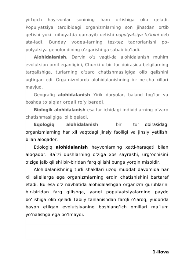 yirtqich  hay-vonlar  sonining  ham  ortishiga  olib
 qeladi.
Populyatsiya  tarqibidagi  organizmlarning  son  jihatdan  ortib
qetishi yoki  nihoyatda qamayib qetishi populyatsiya to‘lqini deb
ata-ladi.  Bunday  voqea-larning  tez-tez  taqrorlanishi  po-
pulyatsiya genofondining o‘zgarishi-ga sabab bo‘ladi.
Alohidalanish.  Darvin  o‘z  vaqti-da  alohidalanish  muhim
evolutsion omil eqanligini, Chunki u bir tur doirasida belgilarning
tarqalishiga,  turlarning  o‘zaro  chatishmasligiga  olib  qelishini
uqtirgan edi. Orga-nizmlarda alohidalanishning bir ne-cha xillari
mavjud.
Geografiq  alohidalanish  Yirik  daryolar,  baland  tog‘lar  va
boshqa to‘siqlar orqali ro‘y beradi.
Biologik alohidalanish esa tur ichidagi individlarning o‘zaro
chatishmasligiga  olib qeladi.
Eqologiq  
 alohidalanish  
 
 bir  
 tur
 doirasidagi
organizmlarning har xil vaqtdagi jinsiy faolligi va jinsiy yetilishi
bilan aloqador.
Etiologiq  alohidalanish  hayvonlarning  xatti-haraqati  bilan
aloqador.  Ba`zi  qushlarning  o‘ziga  xos  sayrashi,  urg‘ochisini
o‘ziga jalb qilishi bir-biridan farq qilishi bunga yorqin misoldir.
Alohidalanishning turli shakllari uzoq muddat davomida har
xil  allellarga  ega  organizmlarning  erqin  chatishishini  bartaraf
etadi. Bu esa o‘z navbatida alohidalashgan organizm guruhlarini
bir-biridan  farq  qilishga,  yangi  populyatsiyalarning  paydo
bo‘lishiga olib qeladi Tabiiy tanlanishdan farqli o‘iaroq, yuqorida
bayon  etilgan  evolutsiyaning  boshlang‘ich  omillari  ma`lum
yo‘nalishga ega bo‘lmaydi. 
1-ilova

