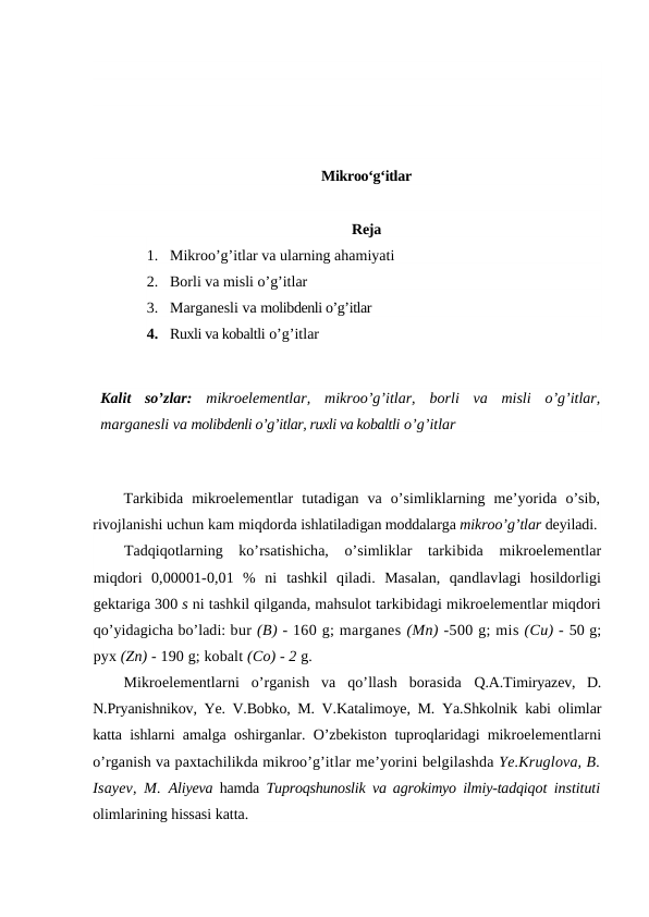 Mikroo‘g‘itlar
Reja
1. Mikroo’g’itlar va ularning ahamiyati
2. Borli va misli o’g’itlar
3. Marganesli va molibdenli o’g’itlar
4. Ruxli va kobaltli o’g’itlar
Kalit  so’zlar: mikroelementlar,  mikroo’g’itlar,  borli  va  misli  o’g’itlar,
marganesli va molibdenli o’g’itlar, ruxli va kobaltli o’g’itlar 
Tarkibida  mikroelementlar  tutadigan  va  o’simliklarning  me’yorida  o’sib,
rivojlanishi uchun kam miqdorda ishlatiladigan moddalarga mikroo’g’tlar deyiladi.
Tadqiqotlarning  ko’rsatishicha,  o’simliklar  tarkibida  mikroelementlar
miqdori  0,00001-0,01  %  ni  tashkil  qiladi.  Masalan,  qandlavlagi  hosildorligi
gektariga 300 s ni tashkil qilganda, mahsulot tarkibidagi mikroelementlar miqdori
qo’yidagicha bo’ladi: bur (B) - 160 g; marganes (Mn) -500 g; mis (Cu) - 50 g;
pyx (Zn) - 190 g; kobalt (Co) - 2 g.
Mikroelementlarni  o’rganish  va  qo’llash  borasida  Q.A.Timiryazev,  D.
N.Pryanishnikov, Ye. V.Bobko, M. V.Katalimoye, M. Ya.Shkolnik kabi olimlar
katta ishlarni amalga oshirganlar. O’zbekiston tuproqlaridagi mikroelementlarni
o’rganish va paxtachilikda mikroo’g’itlar me’yorini belgilashda Ye.Kruglova, B.
Isayev, M.  Aliyeva  hamda  Tuproqshunoslik va agrokimyo ilmiy-tadqiqot instituti
olimlarining hissasi katta.
