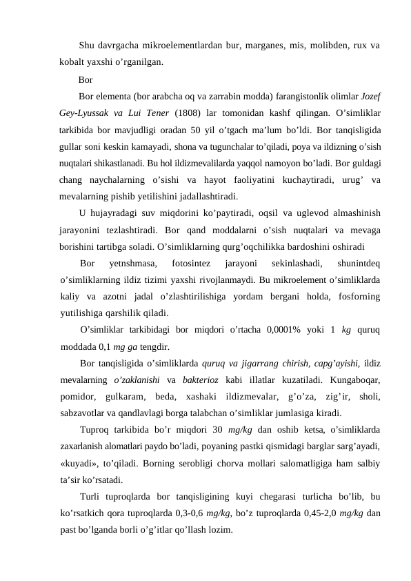 Shu davrgacha mikroelementlardan bur, marganes, mis, molibden, rux va
kobalt yaxshi o’rganilgan.
Bor
Bor elementa (bor arabcha oq va zarrabin modda) farangistonlik olimlar Jozef
Gey-Lyussak  va  Lui  Tener  (1808)  lar  tomonidan  kashf  qilingan.  O’simliklar
tarkibida bor mavjudligi oradan 50 yil o’tgach ma’lum  bo’ldi.  Bor tanqisligida
gullar soni keskin kamayadi, shona va tugunchalar to’qiladi, poya va ildizning o’sish
nuqtalari shikastlanadi. Bu hol ildizmevalilarda yaqqol namoyon bo’ladi. Bor guldagi
chang  naychalarning  o’sishi  va  hayot  faoliyatini  kuchaytiradi,  urug’  va
mevalarning pishib yetilishini jadallashtiradi.
U hujayradagi suv miqdorini ko’paytiradi, oqsil  va uglevod almashinish
jarayonini  tezlashtiradi.  Bor  qand  moddalarni  o’sish  nuqtalari  va  mevaga
borishini tartibga soladi. O’simliklarning qurg’oqchilikka bardoshini oshiradi
Bor 
yetnshmasa,  fotosintez  jarayoni  sekinlashadi,
 shunintdeq
o’simliklarning ildiz tizimi yaxshi rivojlanmaydi. Bu mikroelement o’simliklarda
kaliy va  azotni  jadal  o’zlashtirilishiga  yordam  bergani  holda,  fosforning
yutilishiga qarshilik qiladi.
O’simliklar  tarkibidagi  bor  miqdori  o’rtacha  0,0001%  yoki  1  kg  quruq
moddada 0,1 mg ga tengdir.
Bor tanqisligida o’simliklarda quruq va jigarrang  chirish, capg’ayishi, ildiz
mevalarning  o’zaklanishi  va  bakterioz  kabi  illatlar kuzatiladi.  Kungaboqar,
pomidor,  gulkaram,  beda,  xashaki  ildizmevalar,  g’o’za,  zig’ir,  sholi,
sabzavotlar va qandlavlagi borga talabchan o’simliklar jumlasiga kiradi.
Tuproq  tarkibida  bo’r  miqdori  30  mg/kg  dan  oshib  ketsa,  o’simliklarda
zaxarlanish alomatlari paydo bo’ladi, poyaning pastki qismidagi barglar sarg’ayadi,
«kuyadi», to’qiladi. Borning serobligi chorva mollari salomatligiga ham salbiy
ta’sir ko’rsatadi.
Turli  tuproqlarda  bor  tanqisligining  kuyi  chegarasi  turlicha  bo’lib,  bu
ko’rsatkich qora tuproqlarda 0,3-0,6 mg/kg, bo’z tuproqlarda 0,45-2,0 mg/kg dan
past bo’lganda borli o’g’itlar qo’llash lozim.
