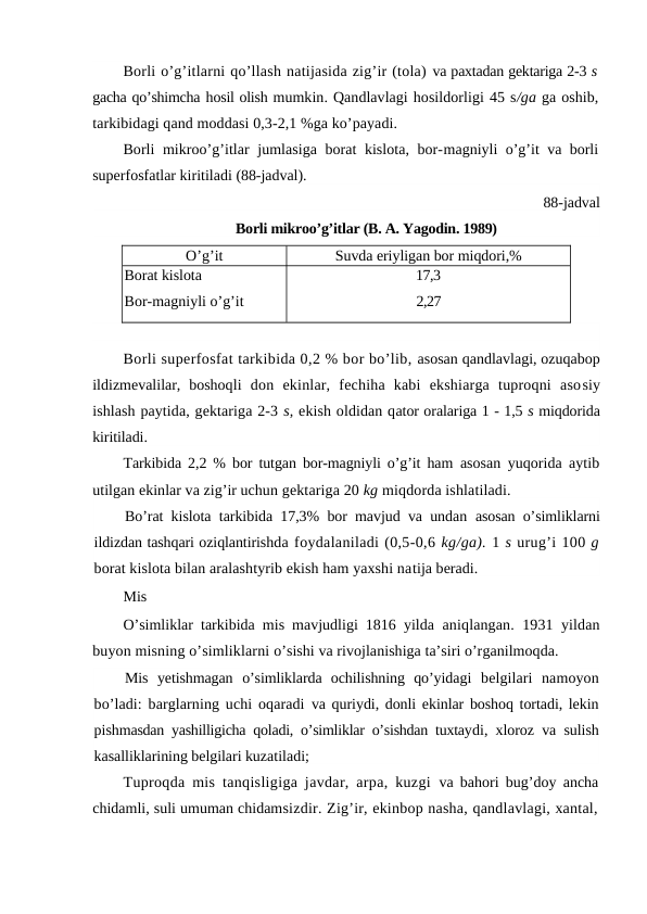 Borli o’g’itlarni qo’llash natijasida zig’ir (tola) va paxtadan gektariga 2-3 s
gacha qo’shimcha hosil olish mumkin. Qandlavlagi hosildorligi 45 s/ga ga oshib,
tarkibidagi qand moddasi 0,3-2,1 %ga ko’payadi.
Borli mikroo’g’itlar jumlasiga borat kislota, bor-magniyli o’g’it va borli
superfosfatlar kiritiladi (88-jadval).
88-jadval
Borli mikroo’g’itlar (B. A. Yagodin. 1989)
O’g’it
Suvda eriyligan bor miqdori,%
Borat kislota
Bor-magniyli o’g’it
17,3
2,27
Borli superfosfat tarkibida 0,2 % bor bo’lib, asosan qandlavlagi, ozuqabop
ildizmevalilar,  boshoqli  don  ekinlar,  fechiha  kabi  ekshiarga  tuproqni  asosiy
ishlash paytida, gektariga 2-3 s, ekish oldidan qator oralariga 1 - 1,5 s miqdorida
kiritiladi.
Tarkibida 2,2 % bor tutgan bor-magniyli o’g’it ham  asosan yuqorida aytib
utilgan ekinlar va zig’ir uchun gektariga 20 kg miqdorda ishlatiladi.
Bo’rat kislota tarkibida 17,3% bor mavjud va undan  asosan o’simliklarni
ildizdan tashqari oziqlantirishda foydalaniladi (0,5-0,6 kg/ga). 1 s urug’i 100 g
borat kislota bilan aralashtyrib ekish ham yaxshi natija beradi.
Mis
O’simliklar tarkibida mis mavjudligi 1816 yilda  aniqlangan. 1931 yildan
buyon misning o’simliklarni o’sishi va rivojlanishiga ta’siri o’rganilmoqda.
Mis  yetishmagan o’simliklarda  ochilishning  qo’yidagi  belgilari  namoyon
bo’ladi: barglarning uchi oqaradi  va quriydi, donli ekinlar boshoq tortadi, lekin
pishmasdan yashilligicha qoladi, o’simliklar o’sishdan tuxtaydi, xloroz va sulish
kasalliklarining belgilari kuzatiladi;
Tuproqda mis tanqisligiga javdar, arpa, kuzgi  va bahori bug’doy ancha
chidamli, suli umuman chidamsizdir. Zig’ir, ekinbop nasha, qandlavlagi, xantal,

