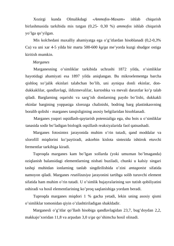Xozirgi  kunda  Olmalikdagi
 «Ammofos-Maxam»
 ishlab  chiqarish
birlashmasida tarkibida mis tutgan (0,25-  0,30 %)  ammofos  ishlab chiqarish
yo’lga qo’yilgan.
Mis kolchedani maxalliy ahamiyatga ega o’g’itlardan hisoblanadi (0,2-0,3%
Cu) va uni xar 4-5 yilda bir marta 500-600 kg/ga me’yorda kuzgi shudgor ostiga
kiritish mumkin.
Marganes
Marganesning  o’simliklar  tarkibida  uchrashi  1872  yilda,  o’simliklar
hayotidagi  ahamiyati  esa  1897  yilda  aniqlangan.  Bu  mikroelementga  barcha
qishloq  xo’jalik  ekinlari  talabchan  bo’lib,  uni  ayniqsa  donli  ekinlar,  don-
dukkaklilar, qandlavlagi, ildizmevalilar, kartoshka va mevali daraxtlar ko’p talab
qiladi.  Barglarning  oqarishi  va  sarg’ish  donlarning  paydo  bo’lishi,  dukkakli
ekinlar  bargining yoppasiga  xlorozga  chalinishi, bodring barg plastinkasvning
boralib qolishi - marganes tanqisligining asosiy belgilaridan hisoblanadi.
Marganes yuqori oqsidlash-qaytarish potensialiga ega, shu bois u o’simliklar
tanasida sodir bo’ladigan biologik oqsillash reaksiyalarida faol qatnashadi.
Marganes  fotosintez  jarayonida  muhim  o’rin  tutadi,  qand  moddalar  va
xlorofill  miqdorini  ko’paytiradi,  askorbin  kislota  sintezida  ishtirok  etuvchi
fermentlar tarkibiga kiradi.
Tuproqda  marganes  kam  bo’lgan  xollarda  (yoki  umuman  bo’lmaganda)
oziqlanish balansidagi elementlarning nisbati buziladi, chunki u kalsiy singari
tashqi  muhitdan  ionlarning  tanlab  singdirilishida  o’zini  antagonist  sifatida
namoyon qiladi. Marganes reutilizasiya jarayonini tartibga solib turuvchi element
sifatida ham muhim o’rin tutadi. U o’simlik hujayralarining suv tutish qobiliyatini
oshiradi va hosil elementlarining ko’proq saqlanishiga yordam beradi.
Tuproqda marganes miqdori 1 % gacha yetadi, lekin  uning asosiy qismi
o’simliklar tomonidan qiyin o’zlashtiriladigan shakldadir.
Marganesli o’g’itlar qo’llash hisobiga qandlavlagidan 23,7, bug’doydan 2,2,
makkajo’xoridan 11,8 va arpadan 3,0 s/ga qo’shimcha hosil olinadi.
