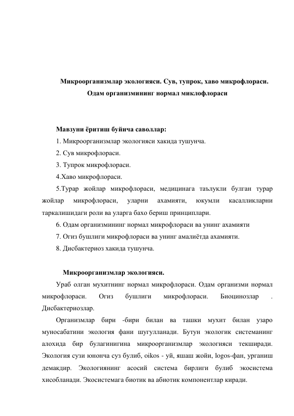  
 
 
 
 
Микроорганизмлар экологияси. Cув, тупрок, хаво микрофлораси. 
Одам организмининг нормал миклофлораси 
 
 
Мавзуни ёритиш буйича саволлар: 
1. Микроорганизмлар экологияси хакида тушунча. 
2. Сув микрофлораси. 
3. Тупрок микрофлораси.     
4.Хаво микрофлораси. 
5.Турар жойлар микрофлораси, медицинага таълукли булган турар 
жойлар 
микрофлораси, 
уларни 
ахамияти, 
юкумли 
касалликларни 
таркалишидаги роли ва уларга бахо бериш принциплари. 
6. Одам организмининг нормал микрофлораси ва унинг ахамияти 
7. Огиз бушлиги микрофлораси ва унинг амалиётда ахамияти. 
8. Дисбактериоз хакида тушунча. 
 
    Микроорганизмлар экологияси. 
Ураб олган мухитнинг нормал микрофлораси. Одам организми нормал 
микрофлораси. 
Огиз 
бушлиги 
микрофлораси. 
Биоцинозлар 
. 
Дисбактериозлар. 
Организмлар бири -бири билан ва ташки мухит билан узаро 
муносабатини экология фани шугулланади. Бутун экологик системанинг 
алохида бир булагинигина микроорганизмлар экологияси текширади. 
Экология сузи юнонча суз булиб, oikos - уй, яшаш жойи, logos-фан, урганиш 
демакдир. Экологиянинг асосий система бирлиги булиб экосистема 
хисобланади. Экосистемага биотик ва абиотик компонентлар киради. 
