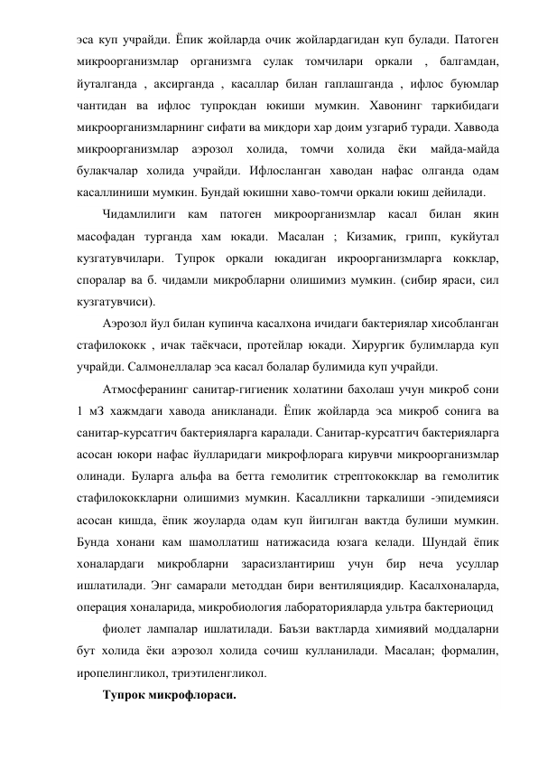 эса куп учрайди. Ёпик жойларда очик жойлардагидан куп булади. Патоген 
микроорганизмлар организмга сулак томчилари оркали , балгамдан, 
йуталганда , аксирганда , касаллар билан гаплашганда , ифлос буюмлар 
чантидан ва ифлос тупрокдан юкиши мумкин. Хавонинг таркибидаги 
микроорганизмларнинг сифати ва микдори хар доим узгариб туради. Хаввода 
микроорганизмлар аэрозол холида, томчи холида ёки 
майда-майда 
булакчалар холида учрайди. Ифлосланган хаводан нафас олганда одам 
касаллиниши мумкин. Бундай юкишни хаво-томчи оркали юкиш дейилади. 
Чидамлилиги кам патоген микроорганизмлар касал билан якин 
масофадан турганда хам юкади. Масалан ; Кизамик, грипп, кукйутал 
кузгатувчилари. Тупрок оркали юкадиган икроорганизмларга кокклар, 
споралар ва б. чидамли микробларни олишимиз мумкин. (сибир яраси, сил 
кузгатувчиси). 
Аэрозол йул билан купинча касалхона ичидаги бактериялар хисобланган 
стафилококк , ичак таёкчаси, протейлар юкади. Хирургик булимларда куп 
учрайди. Салмонеллалар эса касал болалар булимида куп учрайди. 
Атмосферанинг санитар-гигиеник холатини бахолаш учун микроб сони 
1 мЗ хажмдаги хавода аникланади. Ёпик жойларда эса микроб сонига ва 
санитар-курсатгич бактерияларга каралади. Санитар-курсатгич бактерияларга 
асосан юкори нафас йулларидаги микрофлорага кирувчи микроорганизмлар 
олинади. Буларга альфа ва бетта гемолитик стрептококклар ва гемолитик 
стафилококкларни олишимиз мумкин. Касалликни таркалиши -эпидемияси 
асосан кишда, ёпик жоуларда одам куп йигилган вактда булиши мумкин. 
Бунда хонани кам шамоллатиш натижасида юзага келади. Шундай ёпик 
хоналардаги микробларни зарасизлантириш учун бир неча усуллар 
ишлатилади. Энг самарали методдан бири вентиляциядир. Касалхоналарда, 
операция хоналарида, микробиология лабораторияларда ультра бактериоцид 
фиолет лампалар ишлатилади. Баъзи вактларда химиявий моддаларни 
бут холида ёки аэрозол холида сочиш кулланилади. Масалан; формалин, 
иропелингликол, триэтиленгликол. 
Тупрок микрофлораси. 
