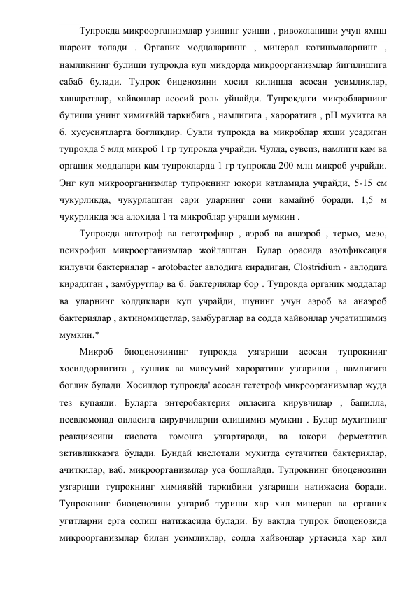 Тупрокда микроорганизмлар узининг усиши , ривожланиши учун яхпш 
шароит топади . Органик модцаларнинг , минерал котишмаларнинг , 
намликнинг булиши тупрокда куп микдорда микроорганизмлар йигилишига 
сабаб булади. Тупрок биценозини хосил килишда асосан усимликлар, 
хашаротлар, хайвонлар асосий роль уйнайди. Тупрокдаги микробларнинг 
булиши унинг химиявйй таркибига , намлигига , хароратига , рН мухитга ва 
б. хусусиятларга богликдир. Сувли тупрокда ва микроблар яхши усадиган 
тупрокда 5 млд микроб 1 гр тупрокда учрайди. Чулда, сувсиз, намлиги кам ва 
органик моддалари кам тупрокларда 1 гр тупрокда 200 млн микроб учрайди. 
Энг куп микроорганизмлар тупрокнинг юкори катламида учрайди, 5-15 см 
чукурликда, чукурлашган сари уларнинг сони камайиб боради. 1,5 м 
чукурликда эса алохида 1 та микроблар учраши мумкин . 
Тупрокда автотроф ва гетотрофлар , аэроб ва анаэроб , термо, мезо, 
психрофил микроорганизмлар жойлашган. Булар орасида азотфиксация 
килувчи бактериялар - arotobacter авлодига кирадиган, Clostridium - авлодига 
кирадиган , замбуруглар ва б. бактериялар бор . Тупрокда органик моддалар 
ва уларнинг колдиклари куп учрайди, шунинг учун аэроб ва анаэроб 
бактериялар , актиномицетлар, замбураглар ва содда хайвонлар учратишимиз 
мумкин.* 
Микроб 
биоценозининг 
тупрокда 
узгариши 
асосан 
тупрокнинг 
хосилдорлигига , кунлик ва мавсумий хароратини узгариши , намлигига 
боглик булади. Хосилдор тупрокда' асосан гететроф микроорганизмлар жуда 
тез купаяди. Буларга энтеробактерия оиласига кирувчилар , бацилла, 
псевдомонад оиласига кирувчиларни олишимиз мумкин . Булар мухитнинг 
реакциясини 
кислота 
томонга 
узгартиради, 
ва 
юкори 
ферметатив 
зктивликкаэга булади. Бундай кислотали мухитда сутачитки бактериялар, 
ачиткилар, ваб. микроорганизмлар уса бошлайди. Тупрокнинг биоценозини 
узгариши тупрокнинг химиявйй таркибини узгариши натижасиа боради. 
Тупрокнинг биоценозини узгариб туриши хар хил минерал ва органик 
угитларни ерга солиш натижасида булади. Бу вактда тупрок биоценозида 
микроорганизмлар билан усимликлар, содда хайвонлар уртасида хар хил 

