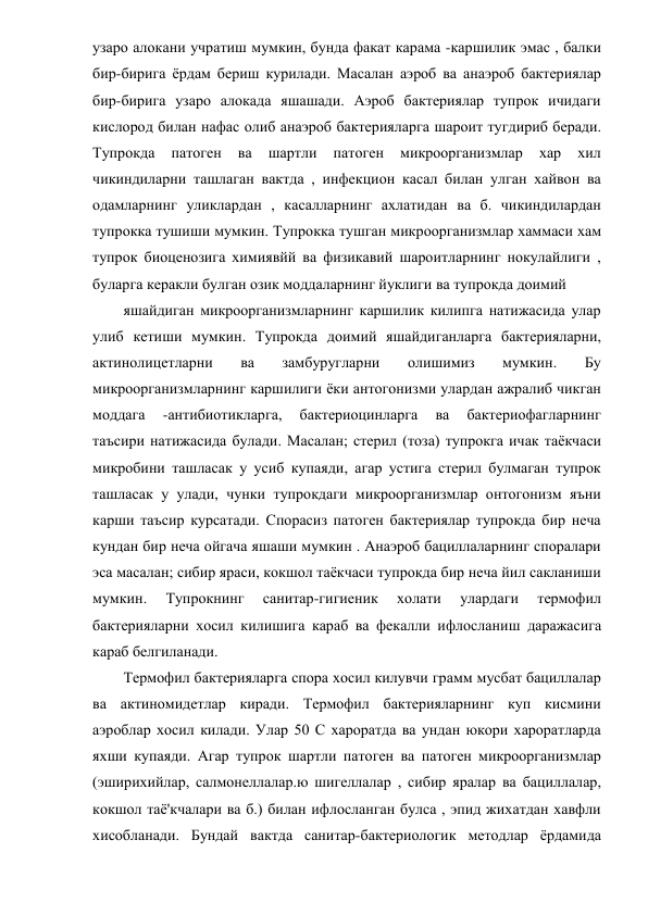 узаро алокани учратиш мумкин, бунда факат карама -каршилик эмас , балки 
бир-бирига ёрдам бериш курилади. Масалан аэроб ва анаэроб бактериялар 
бир-бирига узаро алокада яшашади. Аэроб бактериялар тупрок ичидаги 
кислород билан нафас олиб анаэроб бактерияларга шароит тугдириб беради. 
Тупрокда 
патоген 
ва 
шартли 
патоген 
микроорганизмлар 
хар 
хил 
чикиндиларни ташлаган вактда , инфекцион касал билан улган хайвон ва 
одамларнинг уликлардан , касалларнинг ахлатидан ва б. чикиндилардан 
тупрокка тушиши мумкин. Тупрокка тушган микроорганизмлар хаммаси хам 
тупрок биоценозига химиявйй ва физикавий шароитларнинг нокулайлиги , 
буларга керакли булган озик моддаларнинг йуклиги ва тупрокда доимий 
яшайдиган микроорганизмларнинг каршилик килипга натижасида улар 
улиб кетиши мумкин. Тупрокда доимий яшайдиганларга бактерияларни, 
актинолицетларни 
ва 
замбуругларни 
олишимиз 
мумкин. 
Бу 
микроорганизмларнинг каршилиги ёки антогонизми улардан ажралиб чикган 
моддага 
-антибиотикларга, 
бактериоцинларга 
ва 
бактериофагларнинг 
таъсири натижасида булади. Масалан; стерил (тоза) тупрокга ичак таёкчаси 
микробини ташласак у усиб купаяди, агар устига стерил булмаган тупрок 
ташласак у улади, чунки тупрокдаги микроорганизмлар онтогонизм яъни 
карши таъсир курсатади. Спорасиз патоген бактериялар тупрокда бир неча 
кундан бир неча ойгача яшаши мумкин . Анаэроб бациллаларнинг споралари 
эса масалан; сибир яраси, кокшол таёкчаси тупрокда бир неча йил сакланиши 
мумкин. 
Тупрокнинг 
санитар-гигиеник 
холати 
улардаги 
термофил 
бактерияларни хосил килишига караб ва фекалли ифлосланиш даражасига 
караб белгиланади. 
Термофил бактерияларга спора хосил килувчи грамм мусбат бациллалар 
ва актиномидетлар киради. Термофил бактерияларнинг куп кисмини 
аэроблар хосил килади. Улар 50 С хароратда ва ундан юкори хароратларда 
яхши купаяди. Агар тупрок шартли патоген ва патоген микроорганизмлар 
(эширихийлар, салмонеллалар.ю шигеллалар , сибир яралар ва бациллалар, 
кокшол таё'кчалари ва б.) билан ифлосланган булса , эпид жихатдан хавфли 
хисобланади. Бундай вактда санитар-бактериологик методлар ёрдамида 
