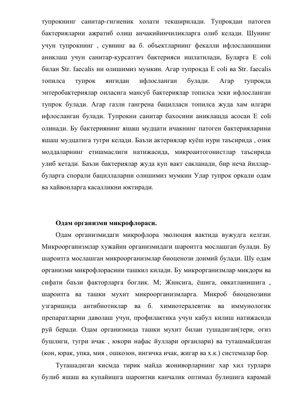 тупрокнинг санитар-гигиеник холати текширилади. Тупрокдан патоген 
бактерияларни ажратиб олиш анчакийинчиликларга олиб келади. Шунинг 
учун тупрокнинг , сувнинг ва б. объектларнинг фекалли ифлосланишини 
аниклаш учун санитар-курсатгич бактерияси ишлатилади, Буларга Е coli 
билан Str. faecalis ни олишимиз мумкин. Агар тупрокда Е coli ва Str. faecalis 
топилса 
тупрок 
янгидан 
ифлосланган 
булади. 
Агар 
тупрокда 
энтеробактериялар оиласига мансуб бактериялар топилса эски ифлосланган 
тупрок булади. Агар газли гангрена бацилласи топилса жуда хам илгари 
ифлосланган булади. Тупрокни санитар бахосини аниклашда асосан Е coli 
олинади. Бу бактериянинг яшаш мудцати ичакнинг патоген бактерияларини 
яшаш мудцатига тугри келади. Баъзи актериялар куёш нури таъсирида , озик 
моддаларнинг етишмаслиги натижасида, микроантогонистлар таъсирида 
улиб кетади. Баъзи бактериялар жуда куп вакт сакланади, бир неча йиллар-
буларга спорали бациллаларни олишимиз мумкин Улар тупрок оркали одам 
ва хайвонларга касалликни юктиради. 
 
 
Одам организми микрофлораси. 
Одам организмидаги микрофлора эволюция вактида вужудга келган. 
Микроорганизмлар хужайин организмидаги шароитга мослашган булади. Бу 
шароитга мослашган микроорганизмлар биоценози доимий булади. Шу одам 
организми микрофлорасини ташкил килади. Бу микрорганизмлар микдори ва 
сифати баъзи факторларга боглик. М; Жинсига, ёшига, овкатланишига , 
шароитга ва ташки мухит микроорганизмларга. Микроб биоценозини 
узгаришида антибиотиклар ва б. химиотералевтик ва иммунологик 
препаратларни даволаш учун, профилактика учун кабул килиш натижасида 
руй беради. Одам организмида ташки мухит билан тушадиган(тери, огиз 
бушлиги, тугри ичак , юкори нафас йуллари органлари) ва туташмайдиган 
(кон, юрак, упка, мия , ошкозон, ингичка ичак, жигар ва х.к.) системалар бор. 
Туташадиган кисмда тирик майда жониворларнинг хар хил турлари 
булиб яшаш ва купайишга шароитни канчалик оптимал булишига карамай 
