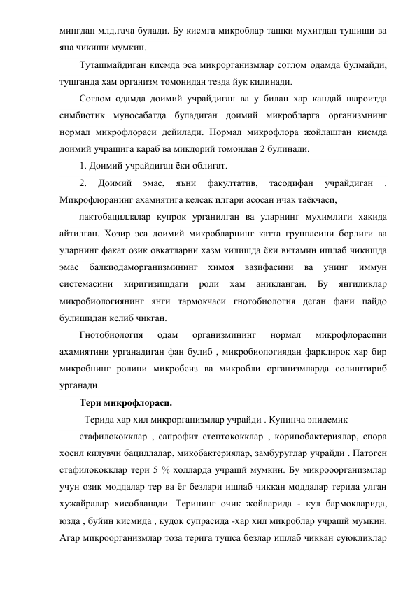 мингдан млд.гача булади. Бу кисмга микроблар ташки мухитдан тушиши ва 
яна чикиши мумкин. 
Туташмайдиган кисмда эса микрорганизмлар соглом одамда булмайди, 
тушганда хам организм томонидан тезда йук килинади. 
Соглом одамда доимий учрайдиган ва у билан хар кандай шароитда 
симбиотик муносабатда буладиган доимий микробларга организмнинг 
нормал микрофлораси дейилади. Нормал микрофлора жойлашган кисмда 
доимий учрашига караб ва микдорий томондан 2 булинади. 
1. Доимий учрайдиган ёки облигат. 
2. 
Доимий 
эмас, 
яъни 
факултатив, 
тасодифан 
учрайдиган 
. 
Микрофлоранинг ахамиятига келсак илгари асосан ичак таёкчаси, 
лактобациллалар купрок урганилган ва уларнинг мухимлиги хакида 
айтилган. Хозир эса доимий микробларнинг катта группасини борлиги ва 
уларнинг факат озик овкатларни хазм килишда ёки витамин ишлаб чикишда 
эмас 
балкиодаморганизмининг 
химоя 
вазифасини 
ва 
унинг 
иммун 
системасини 
киригизишдаги 
роли 
хам 
аникланган. 
Бу 
янгиликлар 
микробиологиянинг янги тармокчаси гнотобиология деган фани пайдо 
булишидан келиб чикган. 
Гнотобиология 
одам 
организмининг 
нормал 
микрофлорасини 
ахамиятини урганадиган фан булиб , микробиологиядан фарклирок хар бир 
микробнинг ролини микробсиз ва микробли организмларда солиштириб 
урганади. 
Тери микрофлораси. 
  Терида хар хил микрорганизмлар учрайди . Купинча эпидемик 
стафилококклар , сапрофит стептококклар , коринобактериялар, спора 
хосил килувчи бациллалар, микобактериялар, замбуруглар учрайди . Патоген 
стафилококклар тери 5 % холларда учрашй мумкин. Бу микрооорганизмлар 
учун озик моддалар тер ва ёг безлари ишлаб чиккан моддалар терида улган 
хужайралар хисобланади. Терининг очик жойларида - кул бармокларида, 
юзда , буйин кисмида , кудок супрасида -хар хил микроблар учрашй мумкин. 
Агар микроорганизмлар тоза терига тушса безлар ишлаб чиккан суюкликлар 
