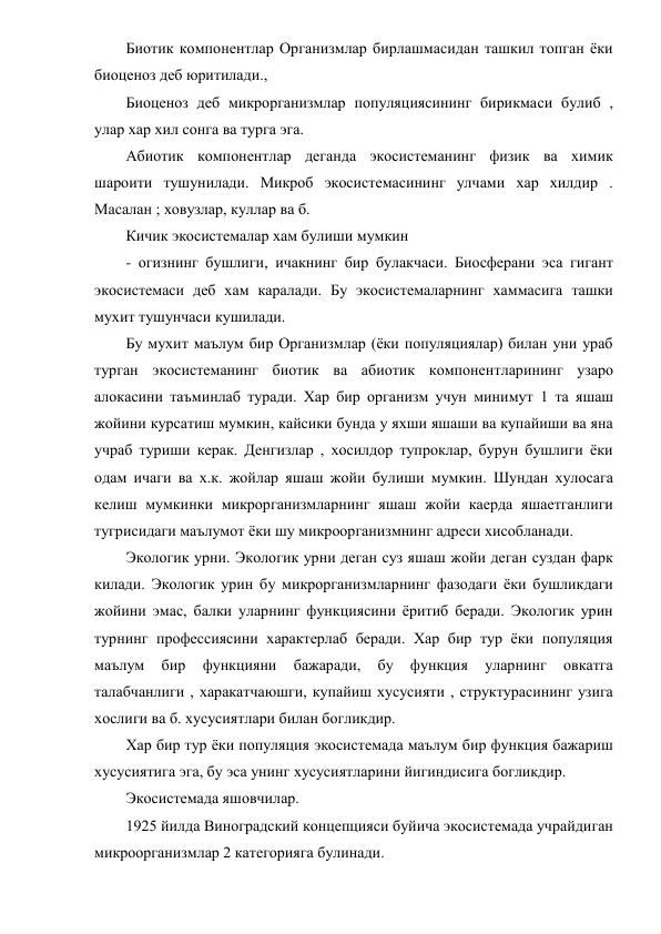 Биотик компонентлар Организмлар бирлашмасидан ташкил топган ёки 
биоценоз деб юритилади., 
Биоценоз деб микрорганизмлар популяциясининг бирикмаси булиб , 
улар хар хил сонга ва турга эга. 
Абиотик компонентлар деганда экосистеманинг физик ва химик 
шароити тушунилади. Микроб экосистемасининг улчами хар хилдир . 
Масалан ; ховузлар, куллар ва б. 
Кичик экосистемалар хам булиши мумкин 
- огизнинг бушлиги, ичакнинг бир булакчаси. Биосферани эса гигант 
экосистемаси деб хам каралади. Бу экосистемаларнинг хаммасига ташки 
мухит тушунчаси кушилади. 
Бу мухит маълум бир Организмлар (ёки популяциялар) билан уни ураб 
турган экосистеманинг биотик ва абиотик компонентларининг узаро 
алокасини таъминлаб туради. Хар бир организм учун минимут 1 та яшаш 
жойини курсатиш мумкин, кайсики бунда у яхши яшаши ва купайиши ва яна 
учраб туриши керак. Денгизлар , хосилдор тупроклар, бурун бушлиги ёки 
одам ичаги ва х.к. жойлар яшаш жойи булиши мумкин. Шундан хулосага 
келиш мумкинки микрорганизмларнинг яшаш жойи каерда яшаетганлиги 
тугрисидаги маълумот ёки шу микроорганизмнинг адреси хисобланади. 
Экологик урни. Экологик урни деган суз яшаш жойи деган суздан фарк 
килади. Экологик урин бу микрорганизмларнинг фазодаги ёки бушликдаги 
жойини эмас, балки уларнинг функциясини ёритиб беради. Экологик урин 
турнинг профессиясини характерлаб беради. Хар бир тур ёки популяция 
маълум 
бир 
функцияни 
бажаради, 
бу 
функция 
уларнинг 
овкатга 
талабчанлиги , харакатчаюшги, купайиш хусусияти , структурасининг узига 
хослиги ва б. хусусиятлари билан богликдир. 
Хар бир тур ёки популяция экосистемада маълум бир функция бажариш 
хусусиятига эга, бу эса унинг хусусиятларини йигиндисига богликдир. 
Экосистемада яшовчилар. 
1925 йилда Виноградский концепцияси буйича экосистемада учрайдиган 
микроорганизмлар 2 категорияга булинади. 
