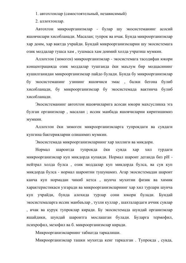 1. автохтонлар (самостоятельный, независимый) 
2. аллохтонлар. 
Автохтон микроорганизмлар - булар шу экосистеманинг асосий 
яшовчилари хисобланади. Масалан; тупрок ва ичак. Бунда микроорганизмлар 
хар доим, хар вактда учрайди. Бундай микроорганизмларни шу экосистемага 
озик моддалар тушса хам , тушмаса хам доимий холда учратиш мумкин. 
Аллохтон (зимоген) микроорганизмлар - экосистемага тасодифан юкори 
концентрацияда озик моддалар тушганда ёки маълум бир модцасининг 
кушилганидан микроорганизмлар пайдо булади. Бунда бу микроорганизмлар 
бу экосистеманинг узининг яшовчиси эмас , балки бегона булиб 
хисобланади, бу микроорганизмлар бу экосистемада вактинча булиб 
хисобланади. 
Экосистеманинг автохтон яшовчиларига асосан юкори махсусликка эга 
булган организмлар , масалан ; иссик манбада яшовчиларни киритишимиз 
мумкин. 
Аллохтон ёки зимоген микроорганизмларга тупрокдаги ва сувдаги 
купгина бактерияларни олишимиз мумкин. 
Экосистемада микроорганизмларнинг хар хиллиги ва микдори. 
Нормал 
шароитда 
тупрокда 
ёки 
сувда 
хар 
хил 
турдаги 
микроорганизмлар куп микдорда купаяди. Нормал шароит деганда биз рН -
нейтрал холда булса , озик моддалар куп микдорда булса, ва сув куп 
микдорда булса - нормал шароитни тушунамиз. Агар экосистемадан шароит 
канча куп нормадан чикиб кетса , шунча мухитни физик ва химик 
характеристикаси узгаради ва микроорганизмларнинг хар хил турлари шунча 
куп учрайди, бунда алохида турлар сони юкори булади. Бундай 
экосистемаларга иссик манбаълар , тузли куллар , шахталардаги аччик сувлар 
, ичак ва курук тупроклар киради. Бу экосистемада шундай организмлар 
яшайдики, шундай шароитга мослашган булади. Буларга термофил, 
психрофил, мезофил ва б. микроорганизмлар киради. 
Микроорганизмларнинг табиатда таркалиши. 
Микроорганизмлар ташки мухитда кенг таркалган . Тупрокда , сувда, 
