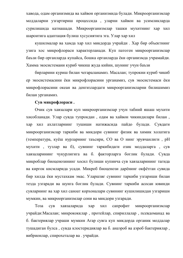 хавода, одам организмида ва хайвон организмида булади. Микроорганизмлар 
моддаларни узгартириш процессида , уларни хайвон ва усимликларда 
сурилишида катнашади. Микроорганизмлар ташки мухитнинг хар хил 
шароитига адаптация булиш хусусиятига эга. Улар хар хил 
кушилмалар ва хамда хар хил микдорда учрайди . Хар бир объектнинг 
узига хос микрофлораси характерланади. Куп патоген микроорганизмлар 
баъзи бир органларда купайса, бошка органларда ёки организмда учрамайди.   
Хамма экосистемани куриб чикиш жуда кийин, шунинг учун баъзи 
бирларини куриш билан чегараланамиз. Масалан; тупрокни куриб чикиб 
ер экосистемасини ёки микрофлорасини урганамиз, сув экосистемаси ёки 
микрофлорасини океан ва денгизлардаги микроорганизмларни билишимиз 
билан урганамиз. 
Сув микрофлораси . 
Очик сув хавзалари куп микроорганизмлар учун табиий яшаш мухити 
хисобланади. Улар сувда тупрокдан , одам ва хайвон чикиндилари билан , 
хар хил ахлатларнинг тушиши натижасида пайдо булади. Сувдаги 
микроорганизмлар таркиби ва микдори сувнинг физик ва химик холатига 
(температура, куёш нурларнинг таъсири, СО ва О нинг эрувчанлиги , рН 
мухити , тузлар ва б), сувнинг таркибидаги озик моддаларга , сув 
хавзаларининг чукурлигига ва б. факторларга боглик булади. Сувда 
микроблар биоценозининг хосил булиши купинча сув хавзаларининг тагида 
ва киргок кисмларида усади. Микроб биоценози дарёнинг окфётган сувида 
бир хилда ёки мустахкам эмас. Уларшзвг сувнинг таркиби узгариши билан 
тезда узгаради ва шунга боглик булади. Сувнинг таркиби асосан ювинди 
сувларнинг ва хар хил саноат корхоналари сувининг кушилишидан узгариши 
мумкин, ва микроорганизмлар сони ва микдори узгаради. 
Тоза 
сув 
хавзаларида 
хар 
хил 
сапрофит 
микроорганизмлар 
учрайди:Масалан; микрококклар , протейлар, спириллалар , псевдоманад ва 
б. бактериялар учраши мумкин Агар сувга куп микдорда органик моддалар 
тушадиган булса , сувда клостеридиялар ва б. анаэроб ва аэроб бактериялар , 
вибрионлар, спирохеталар ва . учрайди.  
