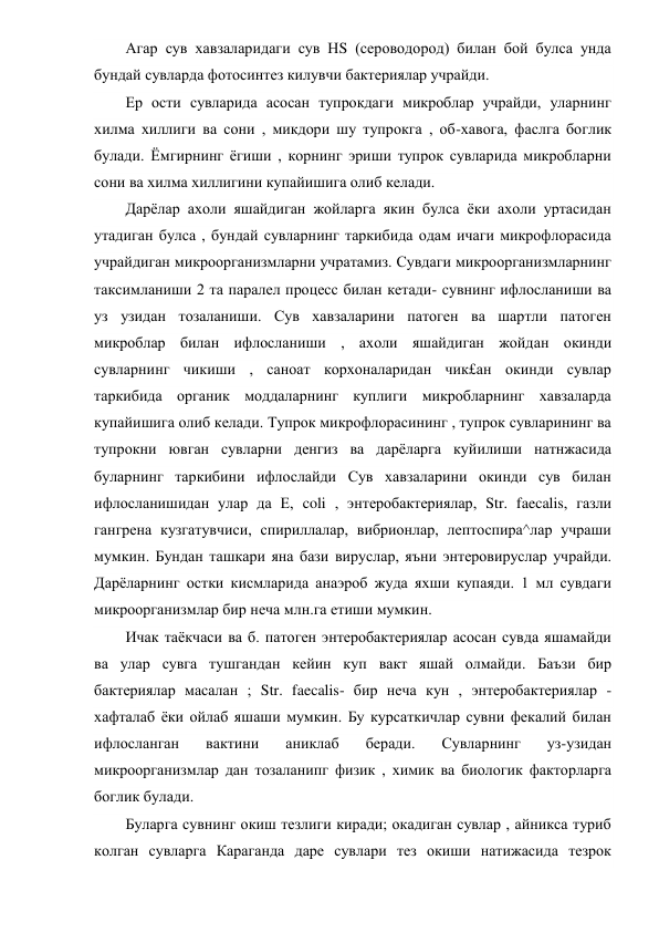 Агар сув хавзаларидаги сув НS (сероводород) билан бой булса унда 
бундай сувларда фотосинтез килувчи бактериялар учрайди. 
Ер ости сувларида асосан тупрокдаги микроблар учрайди, уларнинг 
хилма хиллиги ва сони , микдори шу тупрокга , об-хавога, фаслга боглик 
булади. Ёмгирнинг ёгиши , корнинг эриши тупрок сувларида микробларни 
сони ва хилма хиллигини купайишига олиб келади. 
Дарёлар ахоли яшайдиган жойларга якин булса ёки ахоли уртасидан 
утадиган булса , бундай сувларнинг таркибида одам ичаги микрофлорасида 
учрайдиган микроорганизмларни учратамиз. Сувдаги микроорганизмларнинг 
таксимланиши 2 та паралел процесс билан кетади- сувнинг ифлосланиши ва 
уз узидан тозаланиши. Сув хавзаларини патоген ва шартли патоген 
микроблар билан ифлосланиши , ахоли яшайдиган жойдан окинди 
сувларнинг чикиши , саноат корхоналаридан чик£ан окинди сувлар 
таркибида органик моддаларнинг куплиги микробларнинг хавзаларда 
купайишига олиб келади. Тупрок микрофлорасининг , тупрок сувларининг ва 
тупрокни ювган сувларни денгиз ва дарёларга куйилиши натнжасида 
буларнинг таркибини ифлослайди Сув хавзаларини окинди сув билан 
ифлосланишидан улар да Е, coli , энтеробактериялар, Str. faecalis, газли 
гангрена кузгатувчиси, спириллалар, вибрионлар, лептоспира^лар учраши 
мумкин. Бундан ташкари яна бази вируслар, яъни энтеровируслар учрайди. 
Дарёларнинг остки кисмларида анаэроб жуда яхши купаяди. 1 мл сувдаги 
микроорганизмлар бир неча млн.га етиши мумкин.   
Ичак таёкчаси ва б. патоген энтеробактериялар асосан сувда яшамайди 
ва улар сувга тушгандан кейин куп вакт яшай олмайди. Баъзи бир 
бактериялар масалан ; Str. faecalis- бир неча кун , энтеробактериялар -
хафталаб ёки ойлаб яшаши мумкин. Бу курсаткичлар сувни фекалий билан 
ифлосланган 
вактини 
аниклаб 
беради. 
Сувларнинг 
уз-узидан 
микроорганизмлар дан тозаланипг физик , химик ва биологик факторларга 
боглик булади. 
Буларга сувнинг окиш тезлиги киради; окадиган сувлар , айникса туриб 
колган сувларга Караганда даре сувлари тез окиши натижасида тезрок 
