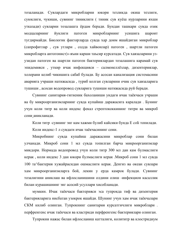 тозаланади. Сувлардаги микробларни юкори тезликда окиш тезлиги, 
суюклиги, чукиши, сувнинг тиниклиги ( тиник сув куёш нурларини яхши 
утказади) сувларни тозалашга ёрдам беради. Бундан ташкари сувда озик 
модцаларнинг 
йуклиги 
патоген 
микробларнинг 
усишига 
шароит 
тугдирмайди. Биологик факторларда сувда хар доим яшайдиган микроблар 
(сапрофитлар , сув утлари , содда хайвонлар) патоген , шартли патоген 
микробларга антогонист|»-яъни карши таъсир курсатади. Сув хавзаларини уз-
узидан патоген ва шартли патоген бактериялардан тозалашига карамай сув 
эпидемияси , уткир ичак инфекцияси – салмонеллёзлар, дизентериялар, 
холерани келиб чикишига сабаб булади. Бу асосан канализация системасини 
аварияга учраши натижасида , туриб колган сувларини очик сув хавзаларига 
тушиши , асосан водопровод сувларига тушиши натижасида руй беради. 
Сувнинг санитария-гигиеник бахоланиши ундаги ичак таёкчаси учраши 
ва бу микроорганизмларнинг сувда купайиш даражасига каралади . Бунинг 
учун коли титр ва коли индекс фекал стрептококкининг титри ва микроб 
сони аникланади. 
Коли титр -сувнинг энг кам хажми булиб кайсики бунда Е coli топилади. 
Коли индекс-1 л сувдаги ичак таёкчасининг сони. 
Микробнинг сувда купайиш даражасини микроблар сони билан 
улчанади. Микроб сони 1 мл сувда топилган барча микроорганизмлар 
микдори. Нормада водопровод учун коли титр 300 мл дан кам булмаслиги 
керак , коли индекс 3 дан юкори булмаслиги керак .Микроб сони 1 мл сувда 
100 та^бактерия хужайрасидан ошмаслиги керак. Денгиз ва океан сувлари 
хам микроорганизмларга бой, лекин у ерда камрок булади. Сувнинг 
тозалигини аниклаш ва ифлосланишини олдини олиш -инфекцион касаллик 
билан курашишнинг энг асосий усуллари хисобланади. 
мумкин. Ичак таёкчаси бактерияси эса тупрокда тиф ва дизентерия 
бактерияларига нисбатан узокрок яшайди. Шунинг учун хам ичак таёкчалари 
СКМ килиб олинган. Тупрокнинг санитария курсатгичлиги микроблари . 
перфренгенс ичак таёкчаси ва кластриди перфренгенс бактериялари олинган. 
Тупрокни нажас билан ифлосланиш катталиги, колититр ва клостридиум 
