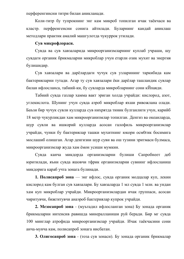 перференгинсни титри билан аникланади. 
Коли-титр бу тупрокнинг энг кам микроб топилган ичак таёкчаси ва 
кластр. перфренгенсни сонига айтилади. Буларнинг кандай аниклаш 
методлари практик амалий машгулотда чукуррок утилади. 
Сув микрофлораси. 
Сувда ва сув хавзаларида микроорганизмларнинг куплаб учраши, шу 
сувдаги органик брикмаларни микроблар учун етарли озик мухит ва энергия 
булишидир. 
Сув хавзалари ва дарёлардаги чучук сув узларининг таркибида кам 
бактерияларни тутади. Агар ту сув хавзалари ёки дарёлар ташландик сувлар 
билан ифлосланса, табиий-ки, бу сувларда микробларнинг сони кЙпаяди. 
Табиий сувда газлар хамма вакт эриган холда учрайди: кислород, азот, 
углекислота. Шунинг учун сувда аэроб микроблар яхши ривожлана олади. 
Баъзи бир чучук сувли кулларда сув нихрятда тиник булганлиги учун, карийб 
18 метр чукурликдан хам микроорганизмлар топилган. Денгиз ва океанларда, 
шур сувли ва ишкорий кулларда асосан галофиль микроорганизмлар 
учрайди, чунки бу бактериялар ташки мухитнинг юкори осм0гик босимига 
мослашиб олишган. Агар денгизни шур суви ва ош тузини эритмаси булмаса, 
микроорганизмлар жуда хам ёмон усиши мумкин.   
Сувда канча микдорда организмларни булиши Сапробнеет деб 
юритилади, яъни сувда яшовчи тфрик организмларни сувнинг ифлосланиш 
микдорига караб учта зонага булинади. 
1. Полисапроб зона — энг ифлос, сувда органик модцалар куп, лекин 
кислород кам булган сув хавзалари. Бу хавзаларда 1 мл сувда 1 млн. ва ундан 
хам куп микроблар учрайди. Микроорганизмлардан ичак группаси, асосан 
чиритувчи, бижгитувчи анаэроб бактериялар купрок учрайди. 
2. Мезосапроб зона - (муътадил ифлосланган зона) Бу зонада органик 
брикмаларни интенсив равишда минералланиши руй беради. Бир мг сувда 
100 минглар атрофида микроорганизмлар учрайди. Ичак таёкчасини сони 
анча-мунча кам, полисапроб зонага нисбатан.    
3. Олигосапроб зона - (тоза сув зонаси). Бу зонада органик брикмалар 

