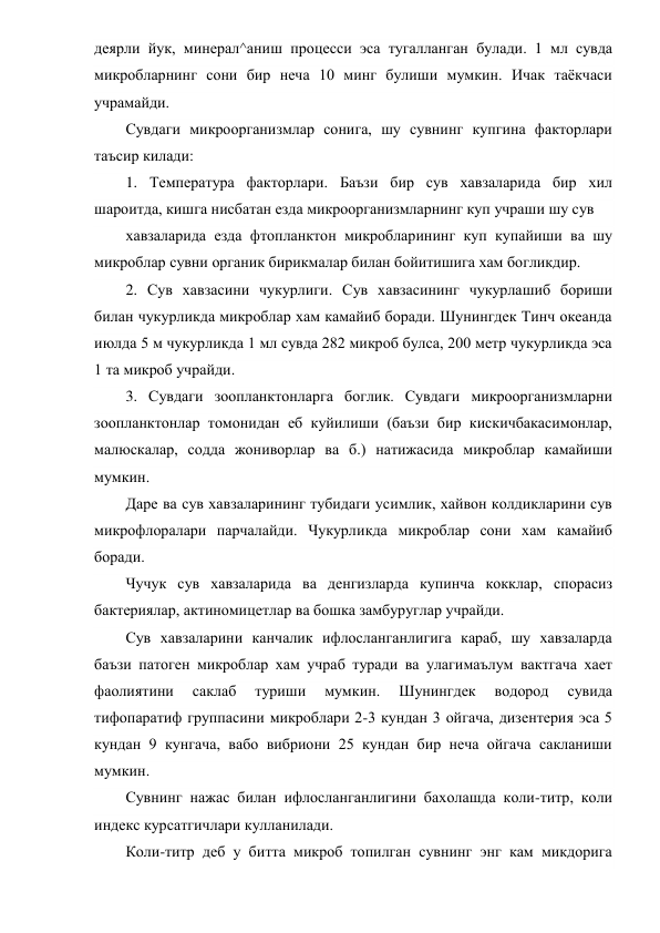 деярли йук, минерал^аниш процесси эса тугалланган булади. 1 мл сувда 
микробларнинг сони бир неча 10 минг булиши мумкин. Ичак таёкчаси 
учрамайди. 
Сувдаги микроорганизмлар сонига, шу сувнинг купгина факторлари 
таъсир килади: 
1. Температура факторлари. Баъзи бир сув хавзаларида бир хил 
шароитда, кишга нисбатан езда микроорганизмларнинг куп учраши шу сув 
хавзаларида езда фтопланктон микробларининг куп купайиши ва шу 
микроблар сувни органик бирикмалар билан бойитишига хам богликдир. 
2. Сув хавзасини чукурлиги. Сув хавзасининг чукурлашиб бориши 
билан чукурликда микроблар хам камайиб боради. Шунингдек Тинч океанда 
июлда 5 м чукурликда 1 мл сувда 282 микроб булса, 200 метр чукурликда эса 
1 та микроб учрайди. 
3. Сувдаги зоопланктонларга боглик. Сувдаги микроорганизмларни 
зоопланктонлар томонидан еб куйилиши (баъзи бир кискичбакасимонлар, 
малюскалар, содда жониворлар ва б.) натижасида микроблар камайиши 
мумкин.        
Даре ва сув хавзаларининг тубидаги усимлик, хайвон колдикларини сув 
микрофлоралари парчалайди. Чукурликда микроблар сони хам камайиб 
боради. 
Чучук сув хавзаларида ва денгизларда купинча кокклар, спорасиз 
бактериялар, актиномицетлар ва бошка замбуруглар учрайди. 
Сув хавзаларини канчалик ифлосланганлигига караб, шу хавзаларда 
баъзи патоген микроблар хам учраб туради ва улагимаълум вактгача хает 
фаолиятини 
саклаб 
туриши 
мумкин. 
Шунингдек 
водород 
сувида 
тифопаратиф группасини микроблари 2-3 кундан 3 ойгача, дизентерия эса 5 
кундан 9 кунгача, вабо вибриони 25 кундан бир неча ойгача сакланиши 
мумкин. 
Сувнинг нажас билан ифлосланганлигини бахолашда коли-титр, коли 
индекс курсатгичлари кулланилади. 
Коли-титр деб у битта микроб топилган сувнинг энг кам микдорига 
