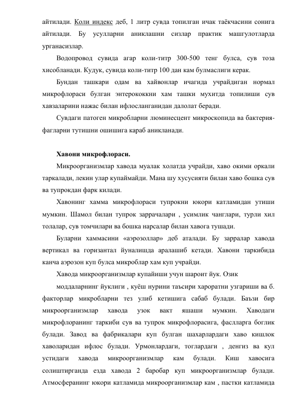 айтилади. Коли индекс деб, 1 литр сувда топилган ичак таёкчасини сонига 
айтилади. Бу усулларни аниклашни сизлар практик машгулотларда 
урганасизлар. 
Водопровод сувида агар коли-титр 300-500 тенг булса, сув тоза 
хисобланади. Кудук, сувида коли-титр 100 дан кам булмаслиги керак. 
Бундан ташкари одам ва хайвонлар ичагида учрайдиган нормал 
микрофлораси булган энтерококкни хам ташки мухитда топилиши сув 
хавзаларини нажас билан ифлосланганидан далолат беради.      
Сувдаги патоген микробларни люминесцент микроскопида ва бактерия-
фагларни тутишни ошишига караб аникланади. 
 
Хавони микрофлораси. 
Микроорганизмлар хавода муалак холатда учрайди, хаво окими оркали 
таркалади, лекин улар купаймайди. Мана шу хусусияти билан хаво бошка сув 
ва тупрокдан фарк килади. 
Хавонинг хамма микрофлораси тупрокни юкори катламидан утиши 
мумкин. Шамол билан тупрок заррачалари , усимлик чанглари, турли хил 
толалар, сув томчилари ва бошка нарсалар билан хавога тушади. 
Буларни хаммасини «аэрозоллар» деб аталади. Бу зарралар хавода 
вертикал ва горизантал йуналишда аралашиб кетади. Хавони таркибида 
канча аэрозон куп булса микроблар хам куп учрайди. 
Хавода микроорганизмлар купайиши учун шароит йук. Озик 
моддаларнинг йуклиги , куёш нурини таъсири хароратни узгариши ва б. 
факторлар микробларни тез улиб кетишига сабаб булади. Баъзи бир 
микроорганизмлар 
хавода 
узок 
вакт 
яшаши 
мумкин. 
Хаводаги 
микрофлоранинг таркиби сув ва тупрок микрофлорасига, фаслларга боглик 
булади. Завод ва фабрикалари куп булган шахарлардаги хаво кишлок 
хаволаридан ифлос булади. Урмонлардаги, тоглардаги , денгиз ва кул 
устидаги 
хавода 
микроорганизмлар 
кам 
булади. 
Киш 
хавосига 
солиштирганда езда хавода 2 баробар куп микроорганизмлар булади. 
Атмосферанинг юкори катламида микроорганизмлар кам , пастки катламида 
