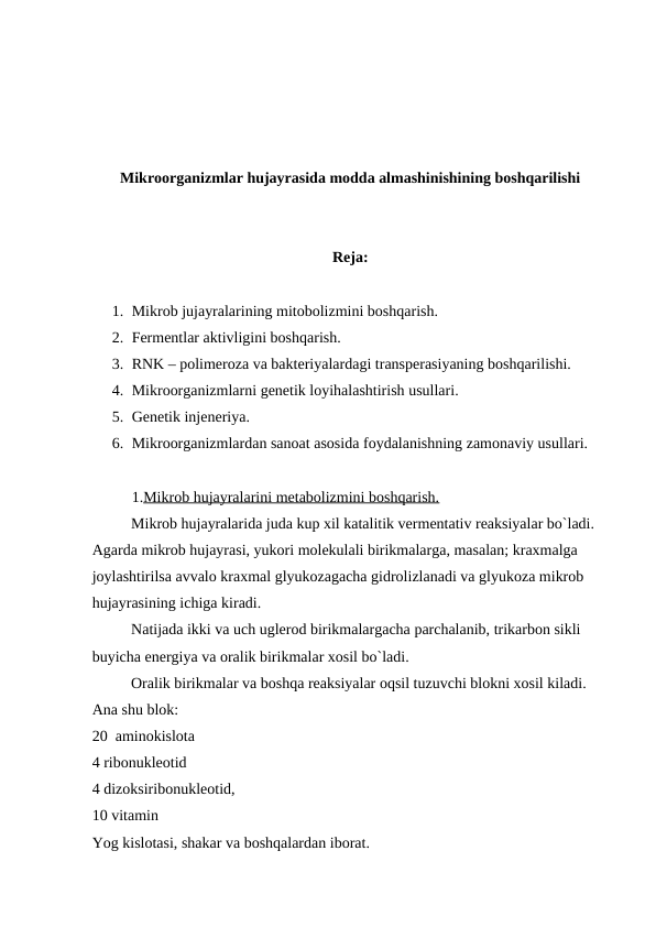 Mikroorganizmlar hujayrasida modda almashinishining boshqarilishi
Reja:
1. Mikrob jujayralarining mitobolizmini boshqarish.
2. Fermentlar aktivligini boshqarish.
3. RNK – polimeroza va bakteriyalardagi transperasiyaning boshqarilishi.
4. Mikroorganizmlarni genetik loyihalashtirish usullari.
5. Genetik injeneriya.
6. Mikroorganizmlardan sanoat asosida foydalanishning zamonaviy usullari.
1.Mikrob hujayralarini metabolizmini boshqarish.
Mikrob hujayralarida juda kup xil katalitik vermentativ reaksiyalar bo`ladi. 
Agarda mikrob hujayrasi, yukori molekulali birikmalarga, masalan; kraxmalga 
joylashtirilsa avvalo kraxmal glyukozagacha gidrolizlanadi va glyukoza mikrob 
hujayrasining ichiga kiradi.
Natijada ikki va uch uglerod birikmalargacha parchalanib, trikarbon sikli 
buyicha energiya va oralik birikmalar xosil bo`ladi.
Oralik birikmalar va boshqa reaksiyalar oqsil tuzuvchi blokni xosil kiladi. 
Ana shu blok:
20 aminokislota
4 ribonukleotid
4 dizoksiribonukleotid,
10 vitamin 
Yog kislotasi, shakar va boshqalardan iborat.
