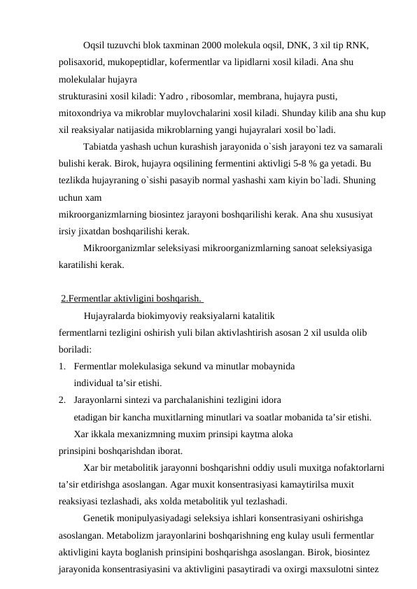 Oqsil tuzuvchi blok taxminan 2000 molekula oqsil, DNK, 3 xil tip RNK, 
polisaxorid, mukopeptidlar, kofermentlar va lipidlarni xosil kiladi. Ana shu 
molekulalar hujayra 
strukturasini xosil kiladi: Yadro , ribosomlar, membrana, hujayra pusti, 
mitoxondriya va mikroblar muylovchalarini xosil kiladi. Shunday kilib ana shu kup
xil reaksiyalar natijasida mikroblarning yangi hujayralari xosil bo`ladi.
Tabiatda yashash uchun kurashish jarayonida o`sish jarayoni tez va samarali 
bulishi kerak. Birok, hujayra oqsilining fermentini aktivligi 5-8 % ga yetadi. Bu 
tezlikda hujayraning o`sishi pasayib normal yashashi xam kiyin bo`ladi. Shuning 
uchun xam 
mikroorganizmlarning biosintez jarayoni boshqarilishi kerak. Ana shu xususiyat 
irsiy jixatdan boshqarilishi kerak.
Mikroorganizmlar seleksiyasi mikroorganizmlarning sanoat seleksiyasiga 
karatilishi kerak.
 2.Fermentlar aktivligini boshqarish. 
Hujayralarda biokimyoviy reaksiyalarni katalitik 
fermentlarni tezligini oshirish yuli bilan aktivlashtirish asosan 2 xil usulda olib 
boriladi:
1.
Fermentlar molekulasiga sekund va minutlar mobaynida 
individual ta’sir etishi.
2.
Jarayonlarni sintezi va parchalanishini tezligini idora 
etadigan bir kancha muxitlarning minutlari va soatlar mobanida ta’sir etishi.
Xar ikkala mexanizmning muxim prinsipi kaytma aloka 
prinsipini boshqarishdan iborat.
Xar bir metabolitik jarayonni boshqarishni oddiy usuli muxitga nofaktorlarni
ta’sir etdirishga asoslangan. Agar muxit konsentrasiyasi kamaytirilsa muxit 
reaksiyasi tezlashadi, aks xolda metabolitik yul tezlashadi.
Genetik monipulyasiyadagi seleksiya ishlari konsentrasiyani oshirishga 
asoslangan. Metabolizm jarayonlarini boshqarishning eng kulay usuli fermentlar 
aktivligini kayta boglanish prinsipini boshqarishga asoslangan. Birok, biosintez 
jarayonida konsentrasiyasini va aktivligini pasaytiradi va oxirgi maxsulotni sintez 
