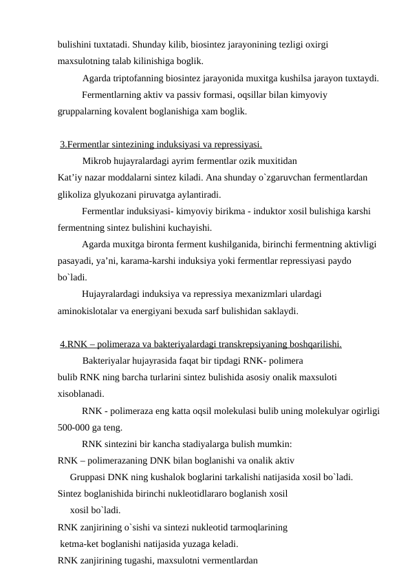bulishini tuxtatadi. Shunday kilib, biosintez jarayonining tezligi oxirgi 
maxsulotning talab kilinishiga boglik. 
Agarda triptofanning biosintez jarayonida muxitga kushilsa jarayon tuxtaydi.
Fermentlarning aktiv va passiv formasi, oqsillar bilan kimyoviy 
gruppalarning kovalent boglanishiga xam boglik.
 3.Fermentlar sintezining induksiyasi va repressiyasi.
Mikrob hujayralardagi ayrim fermentlar ozik muxitidan 
Kat’iy nazar moddalarni sintez kiladi. Ana shunday o`zgaruvchan fermentlardan 
glikoliza glyukozani piruvatga aylantiradi.
Fermentlar induksiyasi- kimyoviy birikma - induktor xosil bulishiga karshi 
fermentning sintez bulishini kuchayishi.
Agarda muxitga bironta ferment kushilganida, birinchi fermentning aktivligi 
pasayadi, ya’ni, karama-karshi induksiya yoki fermentlar repressiyasi paydo 
bo`ladi.
Hujayralardagi induksiya va repressiya mexanizmlari ulardagi 
aminokislotalar va energiyani bexuda sarf bulishidan saklaydi.
 4.RNK – polimeraza va bakteriyalardagi transkrepsiyaning boshqarilishi.
Bakteriyalar hujayrasida faqat bir tipdagi RNK- polimera 
bulib RNK ning barcha turlarini sintez bulishida asosiy onalik maxsuloti 
xisoblanadi.
RNK - polimeraza eng katta oqsil molekulasi bulib uning molekulyar ogirligi
500-000 ga teng.
RNK sintezini bir kancha stadiyalarga bulish mumkin:
RNK – polimerazaning DNK bilan boglanishi va onalik aktiv 
Gruppasi DNK ning kushalok boglarini tarkalishi natijasida xosil bo`ladi.
Sintez boglanishida birinchi nukleotidlararo boglanish xosil 
xosil bo`ladi.
RNK zanjirining o`sishi va sintezi nukleotid tarmoqlarining 
 ketma-ket boglanishi natijasida yuzaga keladi.
RNK zanjirining tugashi, maxsulotni vermentlardan 
