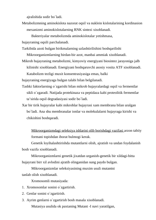 ajralishida sodir bo`ladi.
Metabolizmning aminokislota nazorat oqsil va nuklein kislotalarining kordinasion 
mexanizmi aminokislotalarning RNK sintezi xisoblanadi.
Bakteriyalar metabolizmda aminokislotalar yetishmasa,
hujayraning oqsili parchalanadi.
Tarkibida azoti bulgan birikmalarning uzlashtirilishini boshqarilishi
Mikroorganizmlarning birdan-bir azot, manbai ammiak xisoblanadi.
Mikrob hujayraning metabolizmi, kimyoviy energiyani biosintez jarayoniga jalb 
kilinishi xisoblanadi. Energiyani boshqaruvchi asosiy vosita ATF xisoblanadi.
Katabolizm tezligi muxit konsentrasiyasiga emas, balki 
hujayraning energiyaga bulgan talabi bilan belgilanadi.
Tashki faktorlarning o`zgarishi bilan mikrob hujayralardagi oqsil va fermentlar 
sikli o`zgaradi. Natijada protekinaza va peptidaza kabi proteolitik fermentlar 
ta’sirida oqsil degradasiyasi sodir bo`ladi.
Xar bir tirik hujayralar kabi mikroblar hujayrasi xam membrana bilan uralgan 
bo`ladi. Ana shu membranalar ionlar va molekulalarni hujayraga kirishi va 
chikishini boshqaradi.
Mikroorganizmdagi seleksiya ishlarini olib borishdagi vazifasi arzon tabiiy 
formani topishdan iborat bulmogi kerak.
Genetik loyihalashtirishda mutantlarni olish, ajratish va undan foydalanish 
bosh vazifa xisoblanadi.
Mikroorganizmlarni genetik jixatdan urganish-genetik bir xildagi-bitta 
hujayrani birr xil avlodini ajratib olinganidan sung paydo bulgan.
Mikroorganizmlar seleksiyasining muxim usuli mutantni 
tanlab olish xisoblanadi.
Xromosomli mutasiyada:
1. Xromosomlar sonini o`zgartirish.
2. Genlar sonini o`zgartirish.
3. Ayrim genlarni o`zgartirish bosh masala xisoblanadi.
Mutasiya usulida ok paxtaning Mutant -I navi yaratilgan, 
