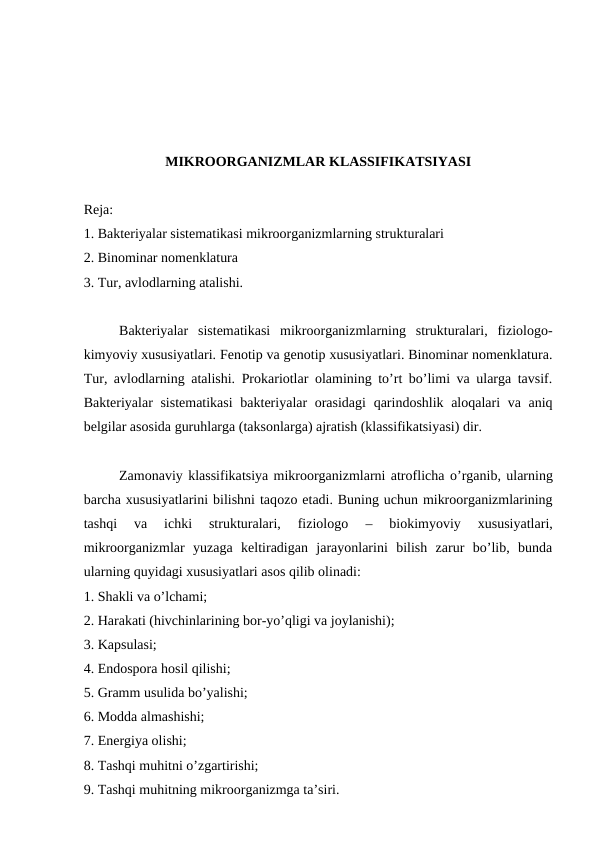MIKROORGANIZMLAR KLASSIFIKATSIYASI
Reja:
1. Bakteriyalar sistematikasi mikroorganizmlarning strukturalari
2. Binominar nomenklatura
3. Tur, avlodlarning atalishi.
Bakteriyalar  sistematikasi  mikroorganizmlarning  strukturalari,  fiziologo-
kimyoviy xususiyatlari. Fenotip va genotip xususiyatlari. Binominar nomenklatura.
Tur, avlodlarning atalishi. Prokariotlar olamining to’rt bo’limi va ularga tavsif.
Bakteriyalar sistematikasi  bakteriyalar orasidagi  qarindoshlik aloqalari va aniq
belgilar asosida guruhlarga (taksonlarga) ajratish (klassifikatsiyasi) dir.
Zamonaviy klassifikatsiya mikroorganizmlarni atroflicha o’rganib, ularning
barcha xususiyatlarini bilishni taqozo etadi. Buning uchun mikroorganizmlarining
tashqi  va  ichki  strukturalari,  fiziologo 
– 
biokimyoviy 
xususiyatlari,
mikroorganizmlar  yuzaga  keltiradigan  jarayonlarini  bilish  zarur  bo’lib,  bunda
ularning quyidagi xususiyatlari asos qilib olinadi:
1. Shakli va o’lchami;
2. Harakati (hivchinlarining bor-yo’qligi va joylanishi);
3. Kapsulasi;
4. Endospora hosil qilishi;
5. Gramm usulida bo’yalishi;
6. Modda almashishi;
7. Energiya olishi;
8. Tashqi muhitni o’zgartirishi;
9. Tashqi muhitning mikroorganizmga ta’siri.
