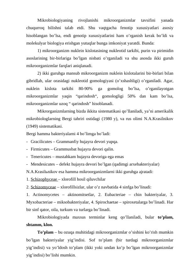 Mikrobiologiyaning  rivojlanishi  mikroorganizmlar  tavsifini  yanada
chuqurroq  bilishni  talab  etdi.  Shu  vaqtgacha  fenotip  xususiyatlari  asosiy
hisoblangan bo’lsa,  endi genotip xususiyatlarini ham  o’rganish kerak bo’ldi va
molekulyar biologiya erishgan yutuqlar bunga imkoniyat yaratdi. Bunda:
1) mikroorganizm nuklein kislotasining nukleotid tarkibi, purin va pirimidin
asoslarining bir-birlariga bo’lgan nisbati o’rganiladi va  shu asosda  ikki guruh
mikroorganizmlar farqlari aniqlanadi.
2) ikki guruhga mansub mikroorganizm nuklein kislotalarini bir-birlari bilan
gibridlab, ular orasidagi nukleotid gomologiyasi (o’xshashligi) o’rganiladi. Agar,
nuklein  kislota  tarkibi  80-90%  ga  gomolog  bo’lsa,  o’rganilayotgan
mikroorganizmlar  yaqin  “qarindosh“,  gomologligi  50%  dan  kam  bo’lsa,
mikroorganizmlar uzoq “ qarindosh” hisoblanadi.
Mikrorganizmlarning bizda ikkita sistematikasi qo’llaniladi, ya’ni amerikalik
mikrobiologlarning Bergi tahriri ostidagi (1980 y), va rus olimi N.A.Krasilnikov
(1949) sistematikasi.
Bergi hamma bakteriyalarni 4 bo’limga bo’ladi:
- Gracilicutes – Grammanfiy hujayra devori yupqa.
- Firmicutes – Grammusbat hujayra devori qalin.
- Tenericutes – mustahkam hujayra devoriga ega emas
- Mendesicutes – defekt hujayra devori bo’lgan (qadimgi arxebakteriyalar)
N.A.Krasilьnikov esa hamma mikroorganizmlarni ikki guruhga ajratadi:
1. Schizophyceae – xlorofill hosil qiluvchilar
2. Schizomyceae – xlorofillsizlar, ular o’z navbatida 4 sinfga bo’linadi:   
1.  Actinomycetes  –  aktinomitsetlar,  2.  Eubacteriae  –  chin  bakteriyalar,  3.
Myxobacteriae – miksobakteriyalar, 4. Spirochaetae – spiroxetalarga bo’linadi. Har
bir sinf qator, oila, turkum va turlarga bo’linadi.
Mikrobiologiyada  maxsus  terminlar  keng  qo’llaniladi,  bular  to’plam,
shtamm, klon.
To’plam – bu ozuqa muhitidagi mikroorganizmlar o’sishini ko’rish mumkin
bo’lgan  bakteriyalar  yig’indisi.  Sof  to’plam  (bir  turdagi  mikroorganizmlar
yig’indisi) va yo’ldosh to’plam (ikki yoki undan ko’p bo’lgan mikroorganizmlar
yig’indisi) bo’lishi mumkin.
