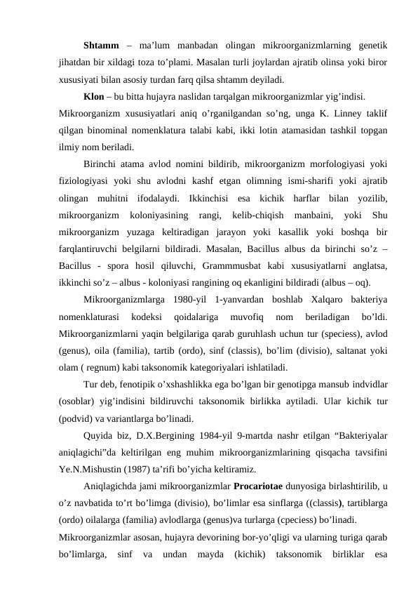 Shtamm –  ma’lum  manbadan  olingan  mikroorganizmlarning  genetik
jihatdan bir xildagi toza to’plami. Masalan turli joylardan ajratib olinsa yoki biror
xususiyati bilan asosiy turdan farq qilsa shtamm deyiladi.
Klon – bu bitta hujayra naslidan tarqalgan mikroorganizmlar yig’indisi.
Mikroorganizm xususiyatlari aniq o’rganilgandan so’ng, unga K. Linney taklif
qilgan binominal nomenklatura talabi kabi, ikki lotin atamasidan tashkil topgan
ilmiy nom beriladi.
Birinchi atama avlod nomini bildirib, mikroorganizm morfologiyasi yoki
fiziologiyasi  yoki  shu  avlodni  kashf  etgan  olimning  ismi-sharifi  yoki  ajratib
olingan  muhitni  ifodalaydi.  Ikkinchisi esa  kichik  harflar  bilan  yozilib,
mikroorganizm  koloniyasining  rangi,  kelib-chiqish  manbaini,  yoki  Shu
mikroorganizm  yuzaga  keltiradigan  jarayon  yoki  kasallik  yoki  boshqa  bir
farqlantiruvchi belgilarni bildiradi. Masalan,  Bacillus albus da birinchi so’z –
Bacillus  -  spora  hosil  qiluvchi,  Grammmusbat  kabi  xususiyatlarni  anglatsa,
ikkinchi so’z – albus - koloniyasi rangining oq ekanligini bildiradi (albus – oq).
Mikroorganizmlarga  1980-yil  1-yanvardan  boshlab  Xalqaro  bakteriya
nomenklaturasi  kodeksi  qoidalariga  muvofiq  nom  beriladigan  bo’ldi.
Mikroorganizmlarni yaqin belgilariga qarab guruhlash uchun tur (speciess), avlod
(genus), oila (familia), tartib (ordo), sinf (classis), bo’lim (divisio), saltanat yoki
olam ( regnum) kabi taksonomik kategoriyalari ishlatiladi.
Tur deb, fenotipik o’xshashlikka ega bo’lgan bir genotipga mansub indvidlar
(osoblar) yig’indisini  bildiruvchi  taksonomik  birlikka aytiladi.  Ular  kichik tur
(podvid) va variantlarga bo’linadi.
Quyida biz, D.X.Bergining 1984-yil 9-martda nashr etilgan “Bakteriyalar
aniqlagichi”da keltirilgan eng muhim mikroorganizmlarining qisqacha tavsifini
Ye.N.Mishustin (1987) ta’rifi bo’yicha keltiramiz.
Aniqlagichda jami mikroorganizmlar Procariotae dunyosiga birlashtirilib, u
o’z navbatida to’rt bo’limga (divisio), bo’limlar esa sinflarga ((classis), tartiblarga
(ordo) oilalarga (familia) avlodlarga (genus)va turlarga (cpeciess) bo’linadi. 
Mikroorganizmlar asosan, hujayra devorining bor-yo’qligi va ularning turiga qarab
bo’limlarga,  sinf  va  undan  mayda  (kichik)  taksonomik  birliklar  esa
