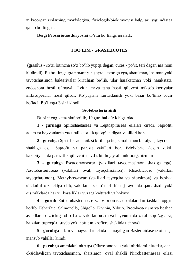 mikroorganizmlarning morfologiya, fiziologik-biokimyoviy belgilari yig’indisiga
qarab bo’lingan.
Bergi Procariotae dunyosini to’rtta bo’limga ajratadi.
I   BO’LIM - 
 
 GRASILICUTES
 
   
 (grasilus - so’zi lotincha so’z bo’lib yupqa degan, cutes - po’st, teri degan ma’noni
bildiradi). Bu bo’limga grammanfiy hujayra devoriga ega, sharsimon, ipsimon yoki
tayoqchasimon  bakteriyalar  kiritilgan  bo’lib, ular  harakatchan  yoki  harakatsiz,
endospora  hosil  qilmaydi.  Lekin  meva  tana  hosil  qiluvchi  miksobakteriyalar
miksosporalar  hosil  qiladi.  Ko’payishi  kurtaklanish  yoki  binar  bo’linib  sodir
bo’ladi. Bo’limga 3 sinf kiradi.
Ssotobasteria sinfi
Bu sinf eng katta sinf bo’lib, 10 guruhni o’z ichiga oladi.
1 - guruhga Spiroshaetaseae  va Leptospiraseae oilalari kiradi.  Saprofit,
odam va hayvonlarda yuqumli kasallik qo’zg’atadigan vakillari bor.
2 - guruhga Spirillaseae – oilasi kirib, qattiq, spiralsimon buralgan, tayoqcha
shakliga  ega.  Saprofit  va  parazit  vakillari  bor.  Bdelvibrio  degan  vakili
bakteriyalarda parazitlik qiluvchi mayda, bir hujayrali mikroorganizmdir.
3  -  guruhga Pseudomonaseae (vakillari  tayoqchasimon  shaklga  ega),
Azotobasteriaseae (vakillari  oval,  tayoqchasimon),  Rhizobiaseae (vakillari
tayoqchasimon),  Methylsossaseae (vakillari tayoqcha va sharsimon) va boshqa
oilalarini o’z ichiga olib, vakillari azot o’zlashtirish jarayonida qatnashadi yoki
o’simliklarda har xil kasalliklar yuzaga keltiradi va hokazo.
4 - guruh Entherobasteriaseae va  Vibrionaseae oilalaridan tashkil topgan
bo’lib, Esherihia, Salmonella, Shigella, Ervinia, Vibrio, Protobasterium va boshqa
avlodlarni o’z ichiga olib, ba’zi vakillari odam va hayvonlarda kasallik qo’zg’atsa,
ba’zilari tuproqda, suvda yoki epifit mikroflora shaklida uchraydi.
5 - guruhga odam va hayvonlar ichida uchraydigan Basterioidaseae oilasiga
mansub vakillar kiradi. 
6 - guruhga ammiakni nitratga (Nitrosomonas) yoki nitritlarni nitratlargacha
oksidlaydigan  tayoqchasimon,  sharsimon,  oval  shaklli  Nitrobasteriaseae oilasi
