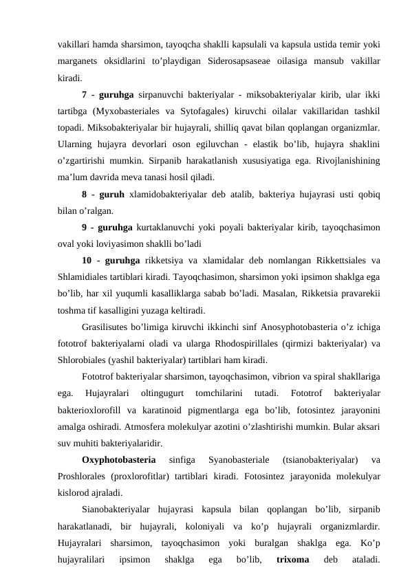 vakillari hamda sharsimon, tayoqcha shaklli kapsulali va kapsula ustida temir yoki
marganets  oksidlarini  to’playdigan  Siderosapsaseae oilasiga  mansub  vakillar
kiradi.
7 - guruhga sirpanuvchi bakteriyalar - miksobakteriyalar kirib, ular ikki
tartibga  (Myxobasteriales va Sytofagales)  kiruvchi  oilalar  vakillaridan  tashkil
topadi. Miksobakteriyalar bir hujayrali, shilliq qavat bilan qoplangan organizmlar.
Ularning  hujayra  devorlari  oson  egiluvchan  -  elastik  bo’lib,  hujayra  shaklini
o’zgartirishi mumkin. Sirpanib harakatlanish xususiyatiga ega. Rivojlanishining
ma’lum davrida meva tanasi hosil qiladi.
8 - guruh xlamidobakteriyalar deb atalib, bakteriya hujayrasi usti qobiq
bilan o’ralgan. 
9 - guruhga kurtaklanuvchi yoki poyali bakteriyalar kirib, tayoqchasimon
oval yoki loviyasimon shaklli bo’ladi
10 - guruhga rikketsiya va xlamidalar  deb nomlangan  Rikkettsiales va
Shlamidiales tartiblari kiradi. Tayoqchasimon, sharsimon yoki ipsimon shaklga ega
bo’lib, har xil yuqumli kasalliklarga sabab bo’ladi. Masalan, Rikketsia pravarekii
toshma tif kasalligini yuzaga keltiradi.
Grasilisutes bo’limiga kiruvchi ikkinchi sinf Anosyphotobasteria o’z ichiga
fototrof bakteriyalarni oladi va ularga  Rhodospirillales (qirmizi bakteriyalar) va
Shlorobiales (yashil bakteriyalar) tartiblari ham kiradi.
Fototrof bakteriyalar sharsimon, tayoqchasimon, vibrion va spiral shakllariga
ega.  Hujayralari  oltingugurt  tomchilarini  tutadi.  Fototrof  bakteriyalar
bakterioxlorofill  va  karatinoid  pigmentlarga  ega  bo’lib,  fotosintez  jarayonini
amalga oshiradi. Atmosfera molekulyar azotini o’zlashtirishi mumkin. Bular aksari
suv muhiti bakteriyalaridir.
 
Oxyphotobasteria 
sinfiga 
Syanobasteriale 
(tsianobakteriyalar)  va
Proshlorales (proxlorofitlar)  tartiblari  kiradi.  Fotosintez  jarayonida  molekulyar
kislorod ajraladi. 
Sianobakteriyalar  hujayrasi  kapsula  bilan  qoplangan  bo’lib,  sirpanib
harakatlanadi,  bir  hujayrali,  koloniyali  va  ko’p  hujayrali  organizmlardir.
Hujayralari  sharsimon,  tayoqchasimon  yoki  buralgan  shaklga  ega.  Ko’p
hujayralilari  ipsimon  shaklga  ega  bo’lib,
 trixoma 
deb  ataladi.
