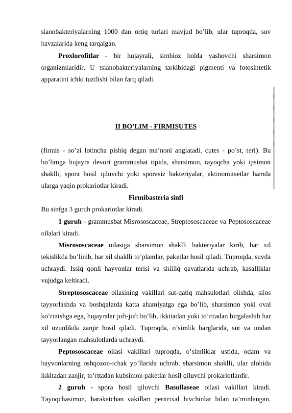 sianobakteriyalarning 1000 dan ortiq turlari mavjud bo’lib, ular tuproqda, suv
havzalarida keng tarqalgan.
Proxlorofitlar -  bir  hujayrali,  simbioz  holda  yashovchi  sharsimon
organizmlaridir.  U  tsianobakteriyalarning  tarkibidagi  pigmenti  va  fotosintetik
apparatini ichki tuzilishi bilan farq qiladi.
II   BO’LIM - 
 
 FIRMI
 
 S  UTES
 
 
(firmis - so’zi lotincha pishiq degan ma’noni anglatadi, cutes - po’st, teri). Bu
bo’limga hujayra devori grammusbat tipida, sharsimon, tayoqcha yoki ipsimon
shaklli,  spora  hosil  qiluvchi  yoki  sporasiz  bakteriyalar,  aktinomitsetlar  hamda
ularga yaqin prokariotlar kiradi.
Firmibasteria sinfi
Bu sinfga 3 guruh prokariotlar kiradi. 
1 guruh - grammusbat Misrososcaceae, Streptososcaceae va Peptososcaceae
oilalari kiradi.
Misrososcaceae oilasiga  sharsimon  shaklli  bakteriyalar  kirib,  har  xil
tekislikda bo’linib, har xil shaklli to’plamlar, paketlar hosil qiladi. Tuproqda, suvda
uchraydi. Issiq qonli hayvonlar terisi va shilliq qavatlarida uchrab, kasalliklar
vujudga keltiradi.
Streptososcaceae oilasining vakillari sut-qatiq mahsulotlari olishda,  silos
tayyorlashda va boshqalarda katta ahamiyatga ega bo’lib,  sharsimon yoki oval
ko’rinishga ega, hujayralar juft-juft bo’lib, ikkitadan yoki to’rttadan birgalashib har
xil uzunlikda zanjir hosil qiladi. Tuproqda, o’simlik barglarida, sut  va undan
tayyorlangan mahsulotlarda uchraydi.
Peptososcaceae oilasi  vakillari  tuproqda,  o’simliklar  ustida,  odam  va
hayvonlarning oshqozon-ichak  yo’llarida uchrab, sharsimon shaklli, ular alohida
ikkitadan zanjir, to’rttadan kubsimon paketlar hosil qiluvchi prokariotlardir. 
2  guruh  - spora hosil qiluvchi Basullaseae oilasi vakillari kiradi.
Tayoqchasimon,  harakatchan  vakillari  peritrixal  hivchinlar  bilan  ta’minlangan.
