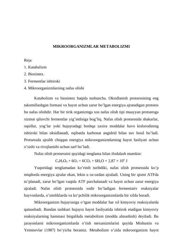 MIKROORGANIZMLAR METABOLIZMI 
Reja:
1. Katabalizm 
2. Biosintez. 
3. Fermentlar ishtiroki  
4. Mikroorganizmlarning nafas olishi
Katabolizm  va biosintez  haqida tushuncha. Oksidlanish  protsessining eng
takomillashgan formasi va hayot uchun zarur bo’lgan energiya ajratadigan protsess
bu nafas olishdir. Har bir tirik organizmga xos nafas olish tipi muayyan protseesga
xizmat qiluvchi fermentlar yig’indisiga bog’liq. Nafas olish protsessida shakarlar,
oqsillar,  yog’lar  yoki  hujayradagi  boshqa  zaxira  moddalar  havo  kislorodining
ishtiroki bilan oksidlanadi, oqibatda karbonat angidrid bilan suv  hosil bo’ladi.
Protsessda ajralib chiqqan energiya mikroorganizmlarning  hayot faoliyati uchun
o’sishi va rivojlanishi uchun sarf bo’ladi.
Nafas olish protsessini quyidagi tenglama bilan ifodalash mumkin:
C6H2O6 + 6O2 = 6CO2 + 6H2O + 2,87 × 106 J
Yuqoridagi  tenglamadan  ko’rinib  turibdiki,  nafas  olish  protsessida  ko’p
miqdorda energiya ajralar ekan, lekin u oz-ozdan ajraladi. Uning bir qismi ATFda
to’planadi, zarur bo’lgan vaqtda ATF parchalanadi va hayot uchun zarur energiya
ajraladi.  Nafas  olish  protsessida  sodir  bo’ladigan  fermentativ  reaksiyalar
hayvonlarda, o’simliklarda va ko’pchilik mikroorganizmlarda bir xilda boradi.
Mikroorganizm hujayrasiga o’tgan moddalar har xil kimyoviy reaksiyalarda
qatnashadi. Bundan tashkari hujayra hayot faoliyatida ishtirok etadigan kimyoviy
reaksiyalarning  hammasi birgalikda metabolizm (modda almashish) deyiladi. Bu
jarayonlarni  mikroorganizmlarda  o’tish  mexanizmlarini  quyida  Mishustin  va
Yemtsevlar (1987) bo’yicha beramiz. Metabolizm  o’zida mikroorganizm  hayot
