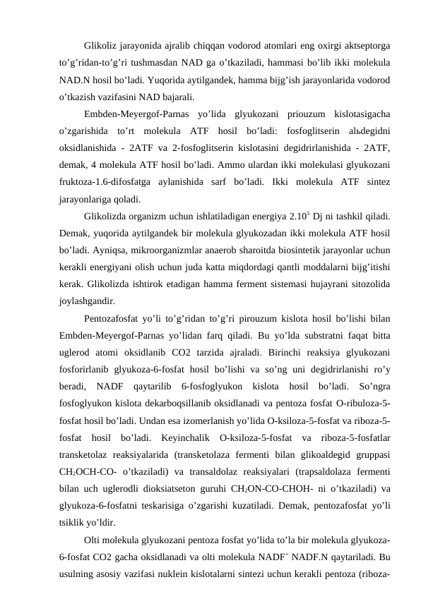  
Glikoliz jarayonida ajralib chiqqan vodorod atomlari eng oxirgi aktseptorga
to’g’ridan-to’g’ri tushmasdan NAD ga o’tkaziladi, hammasi bo’lib ikki molekula
NAD.N hosil bo’ladi. Yuqorida aytilgandek, hamma bijg’ish jarayonlarida vodorod
o’tkazish vazifasini NAD bajarali.
Embden-Meyergof-Parnas  yo’lida  glyukozani  priouzum  kislotasigacha
o’zgarishida  to’rt  molekula  ATF  hosil  bo’ladi:  fosfoglitserin  alьdegidni
oksidlanishida - 2ATF va 2-fosfoglitserin kislotasini degidrirlanishida - 2ATF,
demak, 4 molekula ATF hosil bo’ladi. Ammo ulardan ikki molekulasi glyukozani
fruktoza-1.6-difosfatga  aylanishida  sarf  bo’ladi.  Ikki  molekula  ATF  sintez
jarayonlariga qoladi.
Glikolizda organizm uchun ishlatiladigan energiya 2.105 Dj ni tashkil qiladi.
Demak, yuqorida aytilgandek bir molekula glyukozadan ikki molekula ATF hosil
bo’ladi. Ayniqsa, mikroorganizmlar anaerob sharoitda biosintetik jarayonlar uchun
kerakli energiyani olish uchun juda katta miqdordagi qantli moddalarni bijg’itishi
kerak. Glikolizda ishtirok etadigan hamma ferment sistemasi hujayrani sitozolida
joylashgandir.
Pentozafosfat yo’li to’g’ridan to’g’ri pirouzum kislota hosil bo’lishi bilan
Embden-Meyergof-Parnas yo’lidan farq qiladi.  Bu yo’lda substratni faqat bitta
uglerod  atomi  oksidlanib  CO2  tarzida  ajraladi.  Birinchi  reaksiya  glyukozani
fosforirlanib  glyukoza-6-fosfat  hosil  bo’lishi  va  so’ng uni  degidrirlanishi  ro’y
beradi,  NADF  qaytarilib  6-fosfoglyukon  kislota  hosil  bo’ladi.  So’ngra
fosfoglyukon kislota dekarboqsillanib oksidlanadi va pentoza fosfat O-ribuloza-5-
fosfat hosil bo’ladi. Undan esa izomerlanish yo’lida O-ksiloza-5-fosfat va riboza-5-
fosfat  hosil  bo’ladi.  Keyinchalik  O-ksiloza-5-fosfat va  riboza-5-fosfatlar
transketolaz  reaksiyalarida  (transketolaza  fermenti  bilan  glikoaldegid  gruppasi
CH2OCH-CO-  o’tkaziladi)  va  transaldolaz  reaksiyalari  (trapsaldolaza  fermenti
bilan uch uglerodli dioksiatseton  guruhi CH2ON-CO-CHOH- ni  o’tkaziladi) va
glyukoza-6-fosfatni teskarisiga  o’zgarishi kuzatiladi. Demak, pentozafosfat yo’li
tsiklik yo’ldir.
Olti molekula glyukozani pentoza fosfat yo’lida to’la bir molekula glyukoza-
6-fosfat CO2 gacha oksidlanadi va olti molekula NADF+ NADF.N qaytariladi. Bu
usulning asosiy vazifasi nuklein kislotalarni sintezi uchun kerakli pentoza (riboza-
