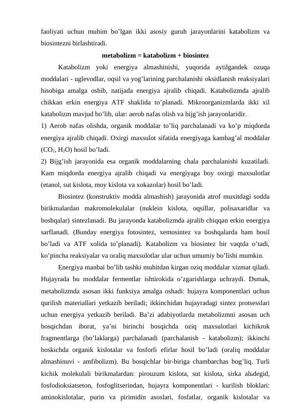 faoliyati  uchun  muhim  bo’lgan ikki  asosiy  guruh jarayonlarini  katabolizm  va
biosintezni birlashtiradi.
metabolizm = katabolizm + biosintez
Katabolizm  yoki  energiya  almashinishi,  yuqorida  aytilgandek  ozuqa
moddalari - uglevodlar, oqsil va yog’larining parchalanishi oksidlanish reaksiyalari
hisobiga amalga oshib, natijada energiya ajralib chiqadi. Katabolizmda ajralib
chikkan erkin energiya ATF shaklida  to’planadi. Mikroorganizmlarda ikki  xil
katabolizm mavjud bo’lib, ular: aerob nafas olish va bijg’ish jarayonlaridir.
1) Aerob nafas olishda, organik moddalar to’liq parchalanadi va ko’p miqdorda
energiya ajralib chiqadi. Oxirgi maxsulot sifatida energiyaga kambag’al moddalar
(CO2, H2O) hosil bo’ladi.
2) Bijg’ish jarayonida esa organik moddalarning chala parchalanishi kuzatiladi.
Kam miqdorda energiya ajralib chiqadi va energiyaga boy oxirgi maxsulotlar
(etanol, sut kislota, moy kislota va xokazolar) hosil bo’ladi.
Biosintez (konstruktiv modda almashish) jarayonida atrof muxitdagi sodda
birikmalardan  makromolekulalar  (nuklein  kislota,  oqsillar,  polisaxaridlar  va
boshqalar) sintezlanadi. Bu jarayonda katabolizmda ajralib chiqqan erkin energiya
sarflanadi. (Bunday energiya fotosintez, xemosintez va boshqalarda ham hosil
bo’ladi va ATF xolida to’planadi). Katabolizm va biosintez bir vaqtda o’tadi,
ko’pincha reaksiyalar va oraliq maxsulotlar ular uchun umumiy bo’lishi mumkin.
Energiya manbai bo’lib tashki muhitdan kirgan oziq moddalar xizmat qiladi.
Hujayrada bu moddalar fermentlar ishtirokida o’zgarishlarga uchraydi. Dsmak,
metabolizmda asosan ikki funksiya amalga oshadi: hujayra komponentlari uchun
qurilish materiallari yetkazib beriladi; ikkinchidan hujayradagi sintez protsesslari
uchun energiya yetkazib beriladi. Ba’zi adabiyotlarda metabolizmni asosan uch
bosqichdan  iborat,  ya’ni  birinchi  bosqichda  oziq  maxsulotlari  kichikrok
fragmentlarga  (bo’laklarga)  parchalanadi  (parchalanish  -  katabolizm);  ikkinchi
boskichda  organik  kislotalar  va  fosforli  efirlar  hosil  bo’ladi  (oraliq  moddalar
almashinuvi - amfibolizm). Bu bosqichlar bir-biriga chambarchas bog’liq. Turli
kichik molekulali  birikmalardan:  pirouzum  kislota,  sut  kislota,  sirka alьdegid,
fosfodioksiatseton,  fosfoglitserindan, hujayra komponentlari  - kurilish bloklari:
aminokislotalar,  purin  va  pirimidin  asoslari,  fosfatlar,  organik  kislotalar  va
