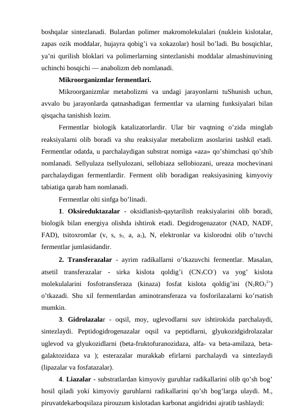 boshqalar sintezlanadi. Bulardan polimer makromolekulalari (nuklein kislotalar,
zapas ozik moddalar, hujayra qobig’i va xokazolar) hosil bo’ladi. Bu bosqichlar,
ya’ni qurilish bloklari va polimerlarning sintezlanishi moddalar almashinuvining
uchinchi bosqichi — anabolizm deb nomlanadi.
Mikroorganizmlar fermentlari.
Mikroorganizmlar  metabolizmi  va  undagi  jarayonlarni  tuShunish  uchun,
avvalo bu jarayonlarda qatnashadigan fermentlar va ularning funksiyalari bilan
qisqacha tanishish lozim.
Fermentlar  biologik  katalizatorlardir.  Ular  bir  vaqtning  o’zida  minglab
reaksiyalarni olib boradi va shu reaksiyalar metabolizm asoslarini tashkil etadi.
Fermentlar odatda, u parchalaydigan substrat nomiga «aza» qo’shimchasi qo’shib
nomlanadi. Sellyulaza tsellyulozani, sellobiaza sellobiozani, ureaza mochevinani
parchalaydigan  fermentlardir.  Ferment  olib  boradigan  reaksiyasining  kimyoviy
tabiatiga qarab ham nomlanadi.
Fermentlar olti sinfga bo’linadi.
1. Oksireduktazalar  -  oksidlanish-qaytarilish  reaksiyalarini  olib  boradi,
biologik bilan energiya olishda ishtirok etadi. Degidrogenazator (NAD, NADF,
FAD), tsitoxromlar (v, s, s1, a, a1), N, elektronlar va kislorodni olib  o’tuvchi
fermentlar jumlasidandir.
2. Transferazalar - ayrim radikallarni  o’tkazuvchi fermentlar. Masalan,
atsetil  transferazalar  -  sirka  kislota  qoldig’i  (CN3CO-)  va  yog’ kislota
molekulalarini  fosfotransferaza  (kinaza)  fosfat  kislota  qoldig’ini  (N2RO3
2+)
o’tkazadi. Shu xil fermentlardan aminotransferaza va fosforilazalarni ko’rsatish
mumkin.
3. Gidrolazalar  -  oqsil,  moy,  uglevodlarni  suv  ishtirokida  parchalaydi,
sintezlaydi.  Peptidogidrogenazalar  oqsil  va  peptidlarni,  glyukozidgidrolazalar
uglevod va glyukozidlarni (beta-fruktofuranozidaza, alfa- va beta-amilaza, beta-
galaktozidaza  va  );  esterazalar  murakkab  efirlarni  parchalaydi  va  sintezlaydi
(lipazalar va fosfatazalar).
4. Liazalar - substratlardan kimyoviy guruhlar radikallarini olib qo’sh bog’
hosil qiladi yoki kimyoviy guruhlarni radikallarini qo’sh bog’larga ulaydi. M.,
piruvatdekarboqsilaza pirouzum kislotadan karbonat angidridni ajratib tashlaydi:
