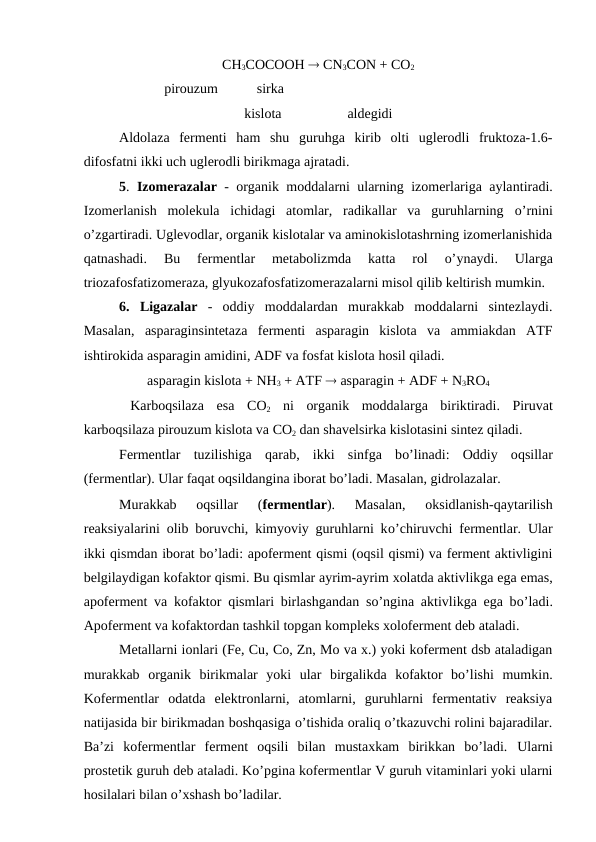 CH3COCOOH  CN3CON + CO2
                       pirouzum          sirka              
kislota
aldegidi
Aldolaza  fermenti  ham  shu  guruhga  kirib  olti  uglerodli  fruktoza-1.6-
difosfatni ikki uch uglerodli birikmaga ajratadi.
5. Izomerazalar - organik moddalarni ularning izomerlariga aylantiradi.
Izomerlanish  molekula  ichidagi  atomlar,  radikallar  va  guruhlarning  o’rnini
o’zgartiradi. Uglevodlar, organik kislotalar va aminokislotashrning izomerlanishida
qatnashadi.  Bu  fermentlar  metabolizmda  katta  rol
 o’ynaydi.  Ularga
triozafosfatizomeraza, glyukozafosfatizomerazalarni misol qilib keltirish mumkin.
6. Ligazalar -  oddiy  moddalardan  murakkab  moddalarni  sintezlaydi.
Masalan,  asparaginsintetaza  fermenti  asparagin  kislota  va  ammiakdan  ATF
ishtirokida asparagin amidini, ADF va fosfat kislota hosil qiladi.
asparagin kislota + NH3 + ATF  asparagin + ADF + N3RO4
 Karboqsilaza  esa  CO2 ni  organik  moddalarga  biriktiradi.  Piruvat
karboqsilaza pirouzum kislota va CO2 dan shavelsirka kislotasini sintez qiladi.
Fermentlar  tuzilishiga  qarab,  ikki  sinfga  bo’linadi:  Oddiy  oqsillar
(fermentlar). Ular faqat oqsildangina iborat bo’ladi. Masalan, gidrolazalar.
Murakkab  oqsillar  (fermentlar).  Masalan,  oksidlanish-qaytarilish
reaksiyalarini olib boruvchi, kimyoviy guruhlarni ko’chiruvchi fermentlar. Ular
ikki qismdan iborat bo’ladi: apoferment qismi (oqsil qismi) va ferment aktivligini
belgilaydigan kofaktor qismi. Bu qismlar ayrim-ayrim xolatda aktivlikga ega emas,
apoferment va kofaktor  qismlari birlashgandan so’ngina aktivlikga ega bo’ladi.
Apoferment va kofaktordan tashkil topgan kompleks xoloferment deb ataladi.
Metallarni ionlari (Fe, Cu, Co, Zn, Mo va x.) yoki koferment dsb ataladigan
murakkab  organik  birikmalar  yoki  ular  birgalikda  kofaktor  bo’lishi  mumkin.
Kofermentlar  odatda  elektronlarni,  atomlarni,  guruhlarni  fermentativ  reaksiya
natijasida bir birikmadan boshqasiga o’tishida oraliq o’tkazuvchi rolini bajaradilar.
Ba’zi  kofermentlar  ferment  oqsili  bilan  mustaxkam  birikkan  bo’ladi.  Ularni
prostetik guruh deb ataladi. Ko’pgina kofermentlar V guruh vitaminlari yoki ularni
hosilalari bilan o’xshash bo’ladilar.

