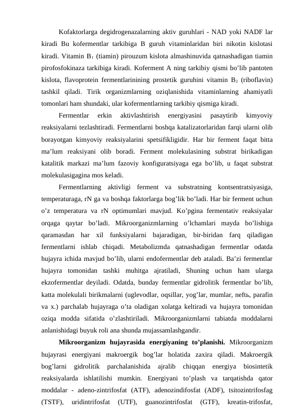 Kofaktorlarga degidrogenazalarning aktiv guruhlari - NAD yoki NADF lar
kiradi  Bu kofermentlar tarkibiga B guruh vitaminlaridan biri nikotin kislotasi
kiradi. Vitamin B1 (tiamin) pirouzum kislota almashinuvida qatnashadigan tiamin
pirofosfokinaza tarkibiga kiradi. Koferment A ning tarkibiy qismi bo’lib pantoten
kislota, flavoprotein fermentlarinining prostetik guruhini vitamin B2 (riboflavin)
tashkil  qiladi.  Tirik  organizmlarning  oziqlanishida  vitaminlarning  ahamiyatli
tomonlari ham shundaki, ular kofermentlarning tarkibiy qismiga kiradi.
Fermentlar  erkin  aktivlashtirish  energiyasini  pasaytirib  kimyoviy
reaksiyalarni tezlashtiradi. Fermentlarni boshqa katalizatorlaridan farqi ularni olib
borayotgan kimyoviy reaksiyalarini spetsifikligidir.  Har bir ferment faqat bitta
ma’lum  reaksiyani  olib  boradi.  Ferment  molekulasining  substrat  birikadigan
katalitik markazi ma’lum fazoviy konfiguratsiyaga ega bo’lib, u faqat substrat
molekulasigagina mos keladi.
Fermentlarning  aktivligi  ferment  va  substratning  kontsentratsiyasiga,
temperaturaga, rN ga va boshqa faktorlarga bog’lik bo’ladi. Har bir ferment uchun
o’z temperatura  va rN optimumlari  mavjud.  Ko’pgina fermentativ reaksiyalar
orqaga  qaytar  bo’ladi.  Mikroorganizmlarning  o’lchamlari  mayda  bo’lishiga
qaramasdan  har  xil  funksiyalarni  bajaradigan,  bir-biridan  farq qiladigan
fermentlarni  ishlab  chiqadi.  Metabolizmda  qatnashadigan  fermentlar  odatda
hujayra ichida mavjud bo’lib, ularni endofermentlar deb ataladi. Ba’zi fermentlar
hujayra  tomonidan  tashki  muhitga  ajratiladi,  Shuning  uchun  ham  ularga
ekzofermentlar deyiladi. Odatda, bunday fermentlar gidrolitik fermentlar bo’lib,
katta molekulali birikmalarni (uglevodlar, oqsillar, yog’lar, mumlar, neftь, parafin
va x.) parchalab  hujayraga  o’ta oladigan xolatga keltiradi va  hujayra tomonidan
oziqa  modda  sifatida  o’zlashtiriladi.  Mikroorganizmlarni  tabiatda  moddalarni
anlanishidagi buyuk roli ana shunda mujassamlashgandir.
Mikroorganizm  hujayrasida  energiyaning  to’planishi. Mikroorganizm
hujayrasi  energiyani  makroergik  bog’lar  holatida  zaxira  qiladi.  Makroergik
bog’larni  gidrolitik  parchalanishida  ajralib  chiqqan  energiya  biosintetik
reaksiyalarda  ishlatilishi  mumkin.  Energiyani  to’plash  va  tarqatishda  qator
moddalar  -  adeno-zintrifosfat  (ATF),  adenozindifosfat  (ADF),  tsitozintrifosfag
(TSTF),  uridintrifosfat  (UTF),  guanozintrifosfat  (GTF),  kreatin-trifosfat,
