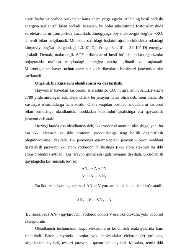atsetilfosfat va boshqa birikmalar katta ahamiyatga egadir. ATFning hosil bo’lishi
energiya sarflanishi bilan bo’ladi. Masalan, bu holat substratning fosforirlanishida
va elektronlarni transportida kuzatiladi. Energiyaga boy makroergik bog’lar ~RO4
simvoli bilan belgilanadi. Molekula oxiridagi fosfatni ajralib chikishida odatdagi
kimyoviy bog’lar uzilgandagi 1,3.104 Dj  o’rniga  3,4.104 – 5.0.104 Dj energiya
ajraladi. Demak, makroergik ATF birikmalarini  hosil bo’lishi mikroorganizmlar
hujayrasida  ma’lum  miqdordagi  energiya  zaxira  qilinadi  va  saqlanadi.
Mikroorganizm hayoti uchun zarur har xil birikmalarni biosintezi jarayonida ular
sarflanadi.
Organik birikmalarni oksidlanishi va qaytarilishi.
Hayvonlar havodan kislorodni o’zlashtirib, CO2 ni ajralishini A.L.Lavuaz’e
1780 yilda aniqlagan edi. Keyinchalik bu jarayon nafas olish deb, nom oladi. Bu
xususiyat  o’simliklarga ham xosdir. O’sha vaqtdan boshlab, moddalarni kislorod
bilan  birikishiga  oksidlanish,  moddadan  kislorodni  ajralishiga  esa  qaytarilish
jarayoni deb ataldi.
Hozirgi kunda esa oksidlanish deb, ikki vodorod atomini olinishiga, yani bu
esa  ikki  elektron  va  ikki  protonni  yo’qotilishiga  teng  bo’lib  degidrirlash
(degidrirovanie) deyiladi. Bu jarayonga qarama-qarshi jarayon - biror moddani
qaytarilish jarayoni ikki atom vodorodni birikishiga  (ikki  atom elektron va ikki
atom protonni) aytiladi. Bu jarayon gidrirlash (gidrirovanie) deyiladi. Oksidlanish
quyidagicha ko’rinishda bo’ladi:
AN2  A + 2N
V +2N  VN2
Bu ikki reaksiyaning summasi AN2ni V yordamida oksidlanishini ko’rsatadi:
AN2 + V  VN2 + A
 Bu reaksiyada AN2 - qaytaruvchi, vodorod donori V esa oksidlovchi, yoki vodorod
aktseptoridir.
Oksidlanish tushunchasi faqat elektronlarni ko’chirish reaksiyalarida  ham
ishlatiladi.  Biror  jarayonda  atomlar  yoki  molekulalar  elektron  (e)  yo’qotsa,
oksidlanish deyiladi, teskari jarayon -  qaytarilish deyiladi. Masalan, temir ikki
