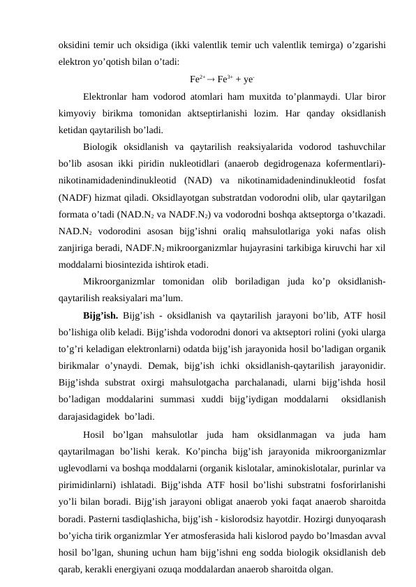 oksidini temir uch oksidiga (ikki valentlik temir uch valentlik temirga) o’zgarishi
elektron yo’qotish bilan o’tadi:
Fe2+  Fe3+ + ye-
Elektronlar  ham vodorod atomlari  ham muxitda to’planmaydi. Ular biror
kimyoviy  birikma  tomonidan  aktseptirlanishi  lozim.  Har  qanday  oksidlanish
ketidan qaytarilish bo’ladi.
Biologik  oksidlanish  va  qaytarilish  reaksiyalarida  vodorod  tashuvchilar
bo’lib asosan ikki piridin nukleotidlari (anaerob degidrogenaza kofermentlari)-
nikotinamidadenindinukleotid  (NAD)  va  nikotinamidadenindinukleotid  fosfat
(NADF) hizmat qiladi. Oksidlayotgan substratdan vodorodni olib, ular qaytarilgan
formata o’tadi (NAD.N2 va NADF.N2) va vodorodni boshqa aktseptorga o’tkazadi.
NAD.N2 vodorodini  asosan  bijg’ishni  oraliq  mahsulotlariga  yoki  nafas  olish
zanjiriga beradi, NADF.N2 mikroorganizmlar hujayrasini tarkibiga kiruvchi har xil
moddalarni biosintezida ishtirok etadi.
Mikroorganizmlar  tomonidan  olib  boriladigan  juda  ko’p  oksidlanish-
qaytarilish reaksiyalari ma’lum.
Bijg’ish. Bijg’ish - oksidlanish va  qaytarilish jarayoni bo’lib, ATF  hosil
bo’lishiga olib keladi. Bijg’ishda vodorodni donori va aktseptori rolini (yoki ularga
to’g’ri keladigan elektronlarni) odatda bijg’ish jarayonida hosil bo’ladigan organik
birikmalar  o’ynaydi.  Demak,  bijg’ish  ichki  oksidlanish-qaytarilish  jarayonidir.
Bijg’ishda  substrat  oxirgi  mahsulotgacha  parchalanadi,  ularni  bijg’ishda  hosil
bo’ladigan  moddalarini  summasi  xuddi  bijg’iydigan  moddalarni   oksidlanish
darajasidagidek  bo’ladi.
Hosil  bo’lgan  mahsulotlar  juda  ham  oksidlanmagan  va  juda  ham
qaytarilmagan  bo’lishi  kerak.  Ko’pincha  bijg’ish  jarayonida  mikroorganizmlar
uglevodlarni va boshqa moddalarni (organik kislotalar, aminokislotalar, purinlar va
pirimidinlarni) ishlatadi. Bijg’ishda ATF  hosil bo’lishi substratni fosforirlanishi
yo’li bilan boradi. Bijg’ish jarayoni obligat anaerob yoki faqat anaerob sharoitda
boradi. Pasterni tasdiqlashicha, bijg’ish - kislorodsiz hayotdir. Hozirgi dunyoqarash
bo’yicha tirik organizmlar Yer atmosferasida hali kislorod paydo bo’lmasdan avval
hosil bo’lgan, shuning uchun ham bijg’ishni eng sodda biologik oksidlanish deb
qarab, kerakli energiyani ozuqa moddalardan anaerob sharoitda olgan.
