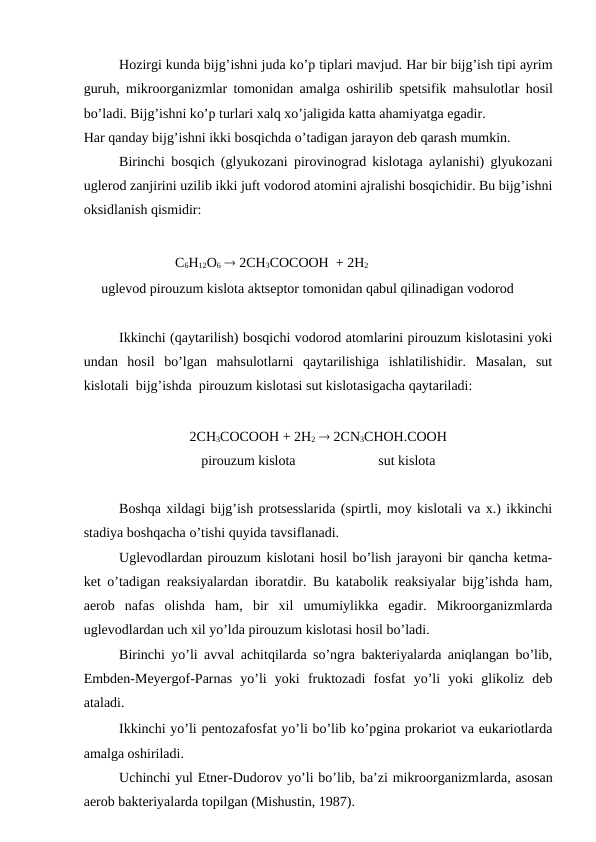 Hozirgi kunda bijg’ishni juda ko’p tiplari mavjud. Har bir bijg’ish tipi ayrim
guruh, mikroorganizmlar tomonidan amalga oshirilib spetsifik mahsulotlar  hosil
bo’ladi. Bijg’ishni ko’p turlari xalq xo’jaligida katta ahamiyatga egadir.
Har qanday bijg’ishni ikki bosqichda o’tadigan jarayon deb qarash mumkin.
Birinchi bosqich (glyukozani pirovinograd kislotaga aylanishi) glyukozani
uglerod zanjirini uzilib ikki juft vodorod atomini ajralishi bosqichidir. Bu bijg’ishni
oksidlanish qismidir:
                C6H12O6  2CH3COCOOH  + 2H2 
     uglevod pirouzum kislota aktseptor tomonidan qabul qilinadigan vodorod 
Ikkinchi (qaytarilish) bosqichi vodorod atomlarini pirouzum kislotasini yoki
undan  hosil  bo’lgan  mahsulotlarni  qaytarilishiga  ishlatilishidir.  Masalan,  sut
kislotali  bijg’ishda  pirouzum kislotasi sut kislotasigacha qaytariladi:
2CH3COCOOH + 2H2  2CN3CHOH.COOH
pirouzum kislota
sut kislota
Boshqa xildagi bijg’ish protsesslarida (spirtli, moy kislotali va x.) ikkinchi
stadiya boshqacha o’tishi quyida tavsiflanadi.
Uglevodlardan pirouzum kislotani hosil bo’lish jarayoni bir qancha ketma-
ket o’tadigan reaksiyalardan iboratdir. Bu katabolik reaksiyalar bijg’ishda ham,
aerob  nafas  olishda  ham,  bir  xil  umumiylikka  egadir.  Mikroorganizmlarda
uglevodlardan uch xil yo’lda pirouzum kislotasi hosil bo’ladi.
Birinchi yo’li avval achitqilarda so’ngra bakteriyalarda aniqlangan bo’lib,
Embden-Meyergof-Parnas  yo’li  yoki  fruktozadi  fosfat  yo’li  yoki  glikoliz  deb
ataladi.
Ikkinchi yo’li pentozafosfat yo’li bo’lib ko’pgina prokariot va eukariotlarda
amalga oshiriladi.
Uchinchi yul Etner-Dudorov yo’li bo’lib, ba’zi mikroorganizmlarda, asosan
aerob bakteriyalarda topilgan (Mishustin, 1987).
