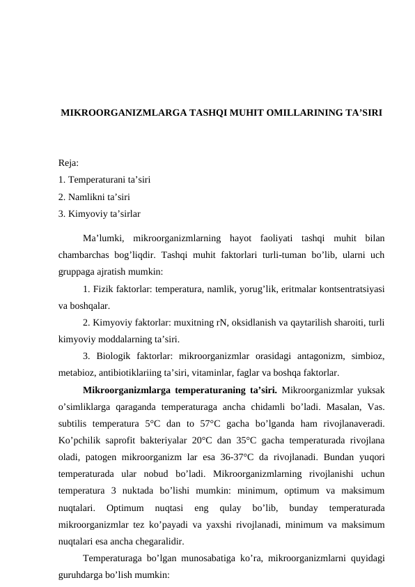 MIKROORGANIZMLARGA TASHQI MUHIT OMILLARINING TA’SIRI
Reja:
1. Temperaturani ta’siri 
2. Namlikni ta’siri
3. Kimyoviy ta’sirlar
Ma’lumki,  mikroorganizmlarning  hayot  faoliyati  tashqi  muhit  bilan
chambarchas bog’liqdir. Tashqi  muhit  faktorlari  turli-tuman bo’lib, ularni  uch
gruppaga ajratish mumkin:
1. Fizik faktorlar: temperatura, namlik, yorug’lik, eritmalar kontsentratsiyasi
va boshqalar.
2. Kimyoviy faktorlar: muxitning rN, oksidlanish va qaytarilish sharoiti, turli
kimyoviy moddalarning ta’siri.
3.  Biologik  faktorlar:  mikroorganizmlar  orasidagi  antagonizm,  simbioz,
metabioz, antibiotiklariing ta’siri, vitaminlar, faglar va boshqa faktorlar.
Mikroorganizmlarga temperaturaning ta’siri. Mikroorganizmlar yuksak
o’simliklarga  qaraganda  temperaturaga  ancha  chidamli  bo’ladi.  Masalan,  Vas.
subtilis  temperatura  5°C  dan  to  57°C  gacha  bo’lganda  ham  rivojlanaveradi.
Ko’pchilik saprofit bakteriyalar 20°C dan 35°C gacha temperaturada rivojlana
oladi, patogen mikroorganizm  lar  esa  36-37°C  da rivojlanadi. Bundan  yuqori
temperaturada  ular  nobud  bo’ladi.  Mikroorganizmlarning  rivojlanishi  uchun
temperatura  3  nuktada  bo’lishi  mumkin:  minimum,  optimum  va  maksimum
nuqtalari.  Optimum  nuqtasi  eng
 qulay  bo’lib,  bunday  temperaturada
mikroorganizmlar tez ko’payadi va yaxshi rivojlanadi, minimum va maksimum
nuqtalari esa ancha chegaralidir.
Temperaturaga bo’lgan munosabatiga ko’ra, mikroorganizmlarni  quyidagi
guruhdarga bo’lish mumkin:
