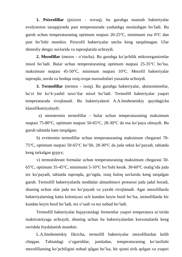 1.  Psixrofillar (psixros  -  sovuq),  bu  guruhga  mansub  bakteriyalar
evolyutsion taraqqiyotda past temperaturada yashashga moslashgan bo’ladi.  Bu
guruh uchun temperaturaning optimum nuqtasi 20-25°C, minimumi esa 0°C dan
past  bo’lishi  mumkin. Psixrofil  bakteriyalar  uncha  keng  tarqalmagan.  Ular
shimoliy dengiz suvlarida va tuproqlarida uchraydi.
2. Mezofillar (mezos - o’rtacha). Bu guruhga ko’pchilik mikroorganizmlar
misol  bo’ladi. Bular  uchun temperaturaning optimum  nuqtasi  25-35°C  bo’lsa,
maksimum  nuqtasi  45-50°C,  minimum  nuqtasi  10°C.  Mezofil  bakteriyalar
tuproqda, suvda va boshqa oziq-ovqat maxsulotlari yuzasida uchraydi.
3. Termofillar (termos - issiq). Bu guruhga bakteriyalar, aktinomitsetlar,
ba’zi  bir  ko’k-yashil  suvo’tlar  misol  bo’ladi.  Termofill  bakteriyalar  yuqori
temperaturada  rivojlanadi.  Bu  bakteriyalarni  A.A.Imshenetskiy  quyidagicha
klassifikatsiyalaydi:
a) stenotermin termofillar  -  bular  uchun  temperaturaning maksimum
nuqtasi 75-80°C, optimum nuqtasi 50-65°C, 28-30°C da esa ko’paya olmaydi. Bu
guruh tabiatda kam tarqalgan;
b) evritermin termofillar uchun temperaturaning maksimum chegarasi 70-
75°C, optimum nuqtasi 50-65°C bo’lib, 28-30°C da juda sekin ko’payadi, tabiatda
keng tarkalgan gypyx;
v) termotolerant formalar uchun temperaturaning maksimum chegarasi 50-
65°C, optimum 35-45°C, minimumi 5-10°C bo’lishi kerak. 30-60°C oralig’ida juda
tez ko’payadi, tabiatda tuproqda, go’ngda, issiq buloq suvlarida keng tarqalgan
guruh. Termofill bakteriyalarda moddalar almashinuvi protsessi juda jadal boradi,
shuning uchun ular juda tez ko’payadi va yaxshi rivojlanadi. Agar mezofillarda
bakteriyalarning katta koloniyasi uch kundan keyin hosil bo’lsa, termofillarda bir
kundan keyin hosil bo’ladi, tez o’sadi va tez nobud bo’ladi.
Termofill bakteriyalar hujayrasidagi fermentlar yuqori temperatura ta’sirida
inaktivatsiyaga uchraydi, shuning uchun bu bakteriyalardan korxonalarda keng
ravishda foydalanish mumkin.
L.A.Imshenetskiy  fikricha,  termofill  bakteriyalar  mezofillardan  kelib
chiqqan.  Tabiatdagi  o’zgarishlar,  jumladan,  temperaturaning  ko’tarilishi
mezofillarning ko’pchiligini nobud qilgan bo’lsa, bir qismi tirik qolgan va yuqori
