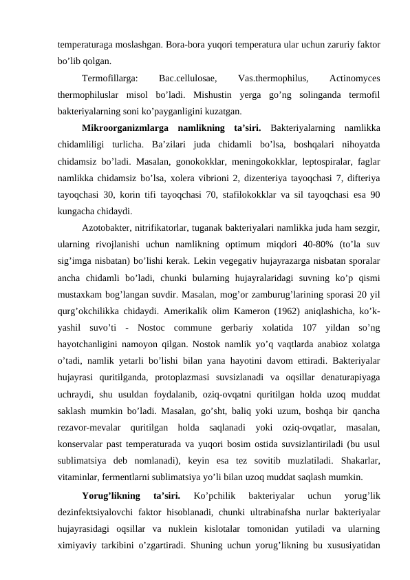temperaturaga moslashgan. Bora-bora yuqori temperatura ular uchun zaruriy faktor
bo’lib qolgan.
Termofillarga:
 
Bac.cellulosae,
 
Vas.thermophilus,
 
Actinomyces
thermophiluslar  misol  bo’ladi.  Mishustin  yerga  go’ng  solinganda  termofil
bakteriyalarning soni ko’payganligini kuzatgan.
Mikroorganizmlarga  namlikning  ta’siri. Bakteriyalarning  namlikka
chidamliligi  turlicha.  Ba’zilari  juda  chidamli  bo’lsa,  boshqalari  nihoyatda
chidamsiz bo’ladi. Masalan, gonokokklar, meningokokklar, leptospiralar, faglar
namlikka chidamsiz bo’lsa, xolera vibrioni 2, dizenteriya tayoqchasi 7, difteriya
tayoqchasi 30, korin tifi tayoqchasi 70, stafilokokklar va sil tayoqchasi esa 90
kungacha chidaydi.
Azotobakter, nitrifikatorlar, tuganak bakteriyalari namlikka juda ham sezgir,
ularning  rivojlanishi  uchun  namlikning  optimum  miqdori  40-80%  (to’la  suv
sig’imga nisbatan) bo’lishi kerak. Lekin vegegativ hujayrazarga nisbatan sporalar
ancha  chidamli  bo’ladi,  chunki  bularning  hujayralaridagi  suvning  ko’p  qismi
mustaxkam bog’langan suvdir. Masalan, mog’or zamburug’larining sporasi 20 yil
qurg’okchilikka chidaydi. Amerikalik olim Kameron (1962) aniqlashicha, ko’k-
yashil  suvo’ti  -  Nostoc  commune  gerbariy  xolatida  107  yildan  so’ng
hayotchanligini namoyon qilgan. Nostok namlik yo’q vaqtlarda anabioz xolatga
o’tadi, namlik yetarli bo’lishi bilan yana hayotini davom ettiradi. Bakteriyalar
hujayrasi  quritilganda,  protoplazmasi  suvsizlanadi  va  oqsillar  denaturapiyaga
uchraydi,  shu  usuldan  foydalanib,  oziq-ovqatni  quritilgan  holda  uzoq  muddat
saklash mumkin bo’ladi. Masalan, go’sht, baliq yoki uzum, boshqa bir qancha
rezavor-mevalar  quritilgan  holda  saqlanadi  yoki  oziq-ovqatlar,  masalan,
konservalar past temperaturada va yuqori bosim ostida suvsizlantiriladi (bu usul
sublimatsiya  deb  nomlanadi),  keyin  esa  tez  sovitib  muzlatiladi.  Shakarlar,
vitaminlar, fermentlarni sublimatsiya yo’li bilan uzoq muddat saqlash mumkin.
Yorug’likning  ta’siri. 
Ko’pchilik  bakteriyalar  uchun  yorug’lik
dezinfektsiyalovchi  faktor  hisoblanadi, chunki  ultrabinafsha  nurlar  bakteriyalar
hujayrasidagi  oqsillar  va  nuklein  kislotalar  tomonidan  yutiladi  va  ularning
ximiyaviy tarkibini  o’zgartiradi. Shuning uchun yorug’likning bu xususiyatidan
