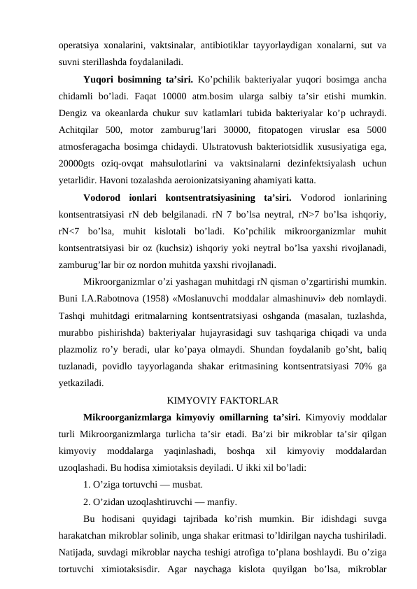 operatsiya xonalarini, vaktsinalar, antibiotiklar tayyorlaydigan xonalarni, sut va
suvni sterillashda foydalaniladi.
Yuqori bosimning ta’siri. Ko’pchilik bakteriyalar yuqori bosimga ancha
chidamli  bo’ladi.  Faqat  10000  atm.bosim  ularga  salbiy  ta’sir  etishi  mumkin.
Dengiz va okeanlarda chukur suv katlamlari tubida bakteriyalar ko’p uchraydi.
Achitqilar  500,  motor  zamburug’lari  30000,  fitopatogen  viruslar  esa  5000
atmosferagacha bosimga chidaydi. Ulьtratovush  bakteriotsidlik xususiyatiga ega,
20000gts  oziq-ovqat  mahsulotlarini  va  vaktsinalarni  dezinfektsiyalash  uchun
yetarlidir. Havoni tozalashda aeroionizatsiyaning ahamiyati katta.
Vodorod  ionlari  kontsentratsiyasining  ta’siri. Vodorod  ionlarining
kontsentratsiyasi rN deb belgilanadi. rN 7 bo’lsa neytral, rN>7 bo’lsa ishqoriy,
rN<7  bo’lsa,  muhit  kislotali  bo’ladi.  Ko’pchilik  mikroorganizmlar  muhit
kontsentratsiyasi bir oz (kuchsiz) ishqoriy yoki neytral bo’lsa yaxshi rivojlanadi,
zamburug’lar bir oz nordon muhitda yaxshi rivojlanadi.
Mikroorganizmlar o’zi yashagan muhitdagi rN qisman o’zgartirishi mumkin.
Buni I.A.Rabotnova (1958) «Moslanuvchi moddalar almashinuvi» deb nomlaydi.
Tashqi muhitdagi eritmalarning kontsentratsiyasi oshganda (masalan, tuzlashda,
murabbo pishirishda) bakteriyalar hujayrasidagi suv tashqariga chiqadi va unda
plazmoliz ro’y beradi, ular ko’paya olmaydi. Shundan foydalanib go’sht, baliq
tuzlanadi, povidlo tayyorlaganda shakar  eritmasining kontsentratsiyasi  70% ga
yetkaziladi.
KIMYOVIY FAKTORLAR
Mikroorganizmlarga kimyoviy omillarning ta’siri. Kimyoviy moddalar
turli Mikroorganizmlarga turlicha ta’sir etadi. Ba’zi bir mikroblar ta’sir qilgan
kimyoviy  moddalarga  yaqinlashadi,  boshqa  xil  kimyoviy  moddalardan
uzoqlashadi. Bu hodisa ximiotaksis deyiladi. U ikki xil bo’ladi:
1. O’ziga tortuvchi — musbat.
2. O’zidan uzoqlashtiruvchi — manfiy.
Bu  hodisani  quyidagi  tajribada  ko’rish  mumkin.  Bir  idishdagi  suvga
harakatchan mikroblar solinib, unga shakar eritmasi to’ldirilgan naycha tushiriladi.
Natijada, suvdagi mikroblar naycha teshigi atrofiga to’plana boshlaydi. Bu o’ziga
tortuvchi  ximiotaksisdir.  Agar  naychaga  kislota  quyilgan  bo’lsa,  mikroblar
