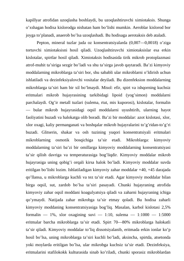 kapillyar atrofidan uzoqlasha boshlaydi, bu uzoqlashtiruvchi ximiotaksis. Shunga
o’xshagan hodisa kislorodga nisbatan ham bo’lishi mumkin. Aeroblar kislorod bor
joyga to’planadi, anaerob bo’lsa uzoqlashadi. Bu hodisaga aerotaksis deb ataladi.
Pepton, mineral tuzlar juda oz konsentratsiyalarda (0,007—0,0018) o’ziga
tortuvchi  ximiotaksisni  hosil  qiladi.  Uzoqlashtiruvchi  ximiotaksislar  esa  erkin
kislotalar, spirtlar hosil qiladi. Ximiotaksis hodisasida tirik mikrob protoplazmasi
atrof-muhit ta’siriga sezgir bo’ladi va shu ta’sirga javob qaytaradi. Ba’zi kimyoviy
moddalarning mikroblarga ta’siri bor, shu sababli ular mikroblarni o’ldirish uchun
ishlatiladi va dezinfeksiyalovchi vositalar deyiladi. Bu dizenfeksion moddalarning
mikroblarga ta’siri ham bir xil bo’lmaydi. Misol: efir, spirt va ishqorning kuchsiz
eritmalari  mikrob  hujayrasining  tarkibidagi  lipoid  (yog’simon)  moddalarni
parchalaydi. Og’ir metall tuzlari (sulema, rtut, mis kuporosi), kislotalar, formalin
—  bular  mikrob  hujayrasidagi  oqsil  moddalarni  uyushtirib,  ularning  hayot
faoliyatini buzadi va halokatga olib boradi. Ba’zi bir moddalar: azot kislotasi, xlor,
xlor oxagi, kaliy permanganati va boshqalar mikrob hujayralarini to’g’ridan-to’g’ri
buzadi.  Glitserin,  shakar  va  osh  tuzining  yuqori  konsentratsiyali  eritmalari
mikroblarning  osmotik  bosqichiga  ta’sir  etadi.  Mikroblarga:  kimyoviy
moddalarning ta’siri ba’zi bir omillarga kimyoviy moddalarning konsentratsiyasi
ta’sir qilish davriga va temperaturasiga bog’liqdir. Kimyoviy moddalar mikrob
hujayrasiga uning qobig’i orqali kirsa halok bo’ladi. Kimyoviy moddalar suvda
eritilgan bo’lishi lozim. Ishlatiladigan kimyoviy zahar moddalar +40, +45 darajada
qo’llansa, u mikroblarga kuchli va tez ta’sir etadi. Agar kimyoviy moddalar bilan
birga  oqsil,  sut,  zardob  bo’lsa  ta’siri  pasayadi.  Chunki  hujayraning  atrofida
kimyoviy zahar oqsil moddani koagulyatsiya qiladi va zaharni hujayraning ichiga
qo’ymaydi.  Natijada  zahar  mikrobga  ta’sir  etmay  qoladi.  Bu  hodisa  zaharli
kimyoviy moddaning konsentratsiyasiga bog’liq. Masalan, karbol kislotasi 2,5%
formalin  —  1%,  xlor  oxagining  suvi  —  1:10,  sulema  —  1:1000  —  1:5000
eritmalar barcha mikroblarga ta’sir etadi. Spirt 70—80% mikroblarga halokatli
ta’sir qiladi. Kimyoviy moddalar to’liq dissotsiyalanib, eritmada erkin ionlar ko’p
hosil bo’lsa, uning mikroblarga ta’siri kuchli bo’ladi, aksincha, spirtda, atsetonda
yoki moylarda eritilgan bo’lsa, ular mikrobga kuchsiz ta’sir etadi. Dezinfeksiya,
eritmalarini stafilokokk kulturasida sinab ko’riladi, chunki sporasiz mikroblardan
