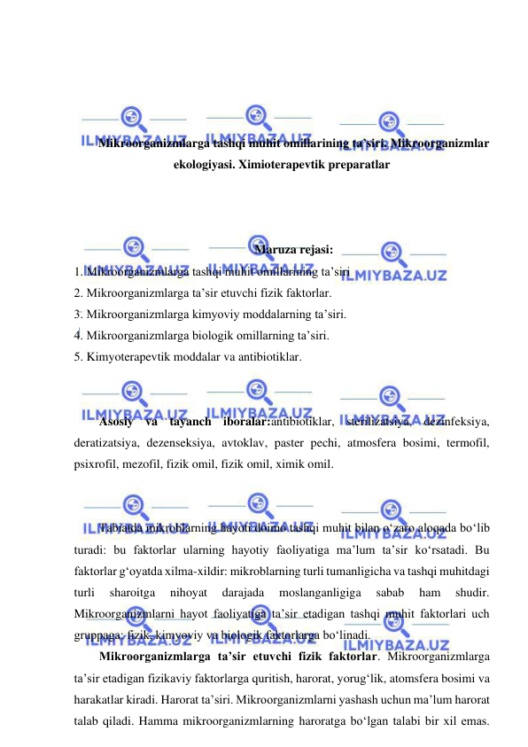  
 
 
 
 
 
Mikroorganizmlarga tashqi muhit omillarining ta’siri. Mikroorganizmlar 
ekologiyasi. Ximioterapevtik preparatlar 
 
 
 
Maruza rejasi: 
1. Mikroorganizmlarga tashqi muhit omillarining ta’siri 
2. Mikroorganizmlarga ta’sir etuvchi fizik faktorlar.  
3. Mikroorganizmlarga kimyoviy moddalarning ta’siri.  
4. Mikroorganizmlarga biologik omillarning ta’siri.  
5. Kimyoterapevtik moddalar va antibiotiklar. 
 
 
Asosiy va tayanch iboralar:antibiotiklar, sterilizatsiya, dezinfeksiya, 
deratizatsiya, dezenseksiya, avtoklav, paster pechi, atmosfera bosimi, termofil, 
psixrofil, mezofil, fizik omil, fizik omil, ximik omil. 
 
 
Tabiatda mikroblarning hayoti doimo tashqi muhit bilan o‘zaro aloqada bo‘lib 
turadi: bu faktorlar ularning hayotiy faoliyatiga ma’lum ta’sir ko‘rsatadi. Bu 
faktorlar g‘oyatda xilma-xildir: mikroblarning turli tumanligicha va tashqi muhitdagi 
turli 
sharoitga 
nihoyat 
darajada 
moslanganligiga 
sabab 
ham 
shudir. 
Mikroorganizmlarni hayot faoliyatiga ta’sir etadigan tashqi muhit faktorlari uch 
gruppaga: fizik, kimyoviy va biologik faktorlarga bo‘linadi.  
Mikroorganizmlarga ta’sir etuvchi fizik faktorlar. Mikroorganizmlarga 
ta’sir etadigan fizikaviy faktorlarga quritish, harorat, yorug‘lik, atomsfera bosimi va 
harakatlar kiradi. Harorat ta’siri. Mikroorganizmlarni yashash uchun ma’lum harorat 
talab qiladi. Hamma mikroorganizmlarning haroratga bo‘lgan talabi bir xil emas. 
