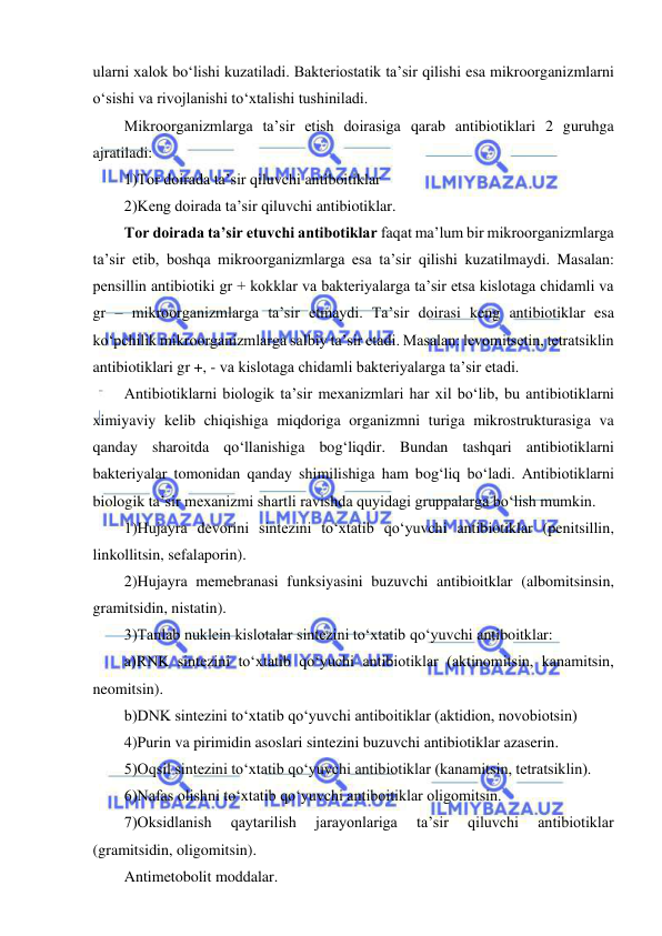  
 
ularni xalok bo‘lishi kuzatiladi. Bakteriostatik ta’sir qilishi esa mikroorganizmlarni 
o‘sishi va rivojlanishi to‘xtalishi tushiniladi.  
Mikroorganizmlarga ta’sir etish doirasiga qarab antibiotiklari 2 guruhga 
ajratiladi: 
1)Tor doirada ta’sir qiluvchi antiboitiklar 
2)Keng doirada ta’sir qiluvchi antibiotiklar.  
Tor doirada ta’sir etuvchi antibotiklar faqat ma’lum bir mikroorganizmlarga 
ta’sir etib, boshqa mikroorganizmlarga esa ta’sir qilishi kuzatilmaydi. Masalan: 
pensillin antibiotiki gr + kokklar va bakteriyalarga ta’sir etsa kislotaga chidamli va 
gr – mikroorganizmlarga ta’sir etmaydi. Ta’sir doirasi keng antibiotiklar esa 
ko‘pchilik mikroorganizmlarga salbiy ta’sir etadi. Masalan: levomitsetin, tetratsiklin 
antibiotiklari gr +, - va kislotaga chidamli bakteriyalarga ta’sir etadi.  
Antibiotiklarni biologik ta’sir mexanizmlari har xil bo‘lib, bu antibiotiklarni 
ximiyaviy kelib chiqishiga miqdoriga organizmni turiga mikrostrukturasiga va 
qanday sharoitda qo‘llanishiga bog‘liqdir. Bundan tashqari antibiotiklarni 
bakteriyalar tomonidan qanday shimilishiga ham bog‘liq bo‘ladi. Antibiotiklarni 
biologik ta’sir mexanizmi shartli ravishda quyidagi gruppalarga bo‘lish mumkin.  
1)Hujayra devorini sintezini to‘xtatib qo‘yuvchi antibiotiklar (penitsillin, 
linkollitsin, sefalaporin).  
2)Hujayra memebranasi funksiyasini buzuvchi antibioitklar (albomitsinsin, 
gramitsidin, nistatin).  
3)Tanlab nuklein kislotalar sintezini to‘xtatib qo‘yuvchi antiboitklar: 
a)RNK sintezini to‘xtatib qo‘yuchi antibiotiklar (aktinomitsin, kanamitsin, 
neomitsin).  
b)DNK sintezini to‘xtatib qo‘yuvchi antiboitiklar (aktidion, novobiotsin) 
4)Purin va pirimidin asoslari sintezini buzuvchi antibiotiklar azaserin.  
5)Oqsil sintezini to‘xtatib qo‘yuvchi antibiotiklar (kanamitsin, tetratsiklin).  
6)Nafas olishni to‘xtatib qo‘yuvchi antiboitiklar oligomitsin.  
7)Oksidlanish 
qaytarilish 
jarayonlariga 
ta’sir 
qiluvchi 
antibiotiklar 
(gramitsidin, oligomitsin).  
Antimetobolit moddalar.  
