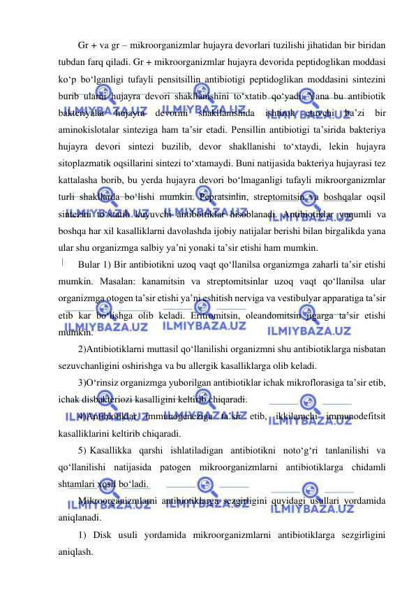  
 
Gr + va gr – mikroorganizmlar hujayra devorlari tuzilishi jihatidan bir biridan 
tubdan farq qiladi. Gr + mikroorganizmlar hujayra devorida peptidoglikan moddasi 
ko‘p bo‘lganligi tufayli pensitsillin antibiotigi peptidoglikan moddasini sintezini 
burib ularni hujayra devori shakllanishini to‘xtatib qo‘yadi. Yana bu antibiotik 
bakteriyalar 
hujayra 
devorini 
shakllanishida 
ishtirok 
etuvchi 
ba’zi 
bir 
aminokislotalar sinteziga ham ta’sir etadi. Pensillin antibiotigi ta’sirida bakteriya 
hujayra devori sintezi buzilib, devor shakllanishi to‘xtaydi, lekin hujayra 
sitoplazmatik oqsillarini sintezi to‘xtamaydi. Buni natijasida bakteriya hujayrasi tez 
kattalasha borib, bu yerda hujayra devori bo‘lmaganligi tufayli mikroorganizmlar 
turli shakllarda bo‘lishi mumkin. Pepratsinlin, streptomitsin va boshqalar oqsil 
sintezini to‘xtatib kuyuvchi antiboitiklar hisoblanadi. Antibiotiklar yuqumli va 
boshqa har xil kasalliklarni davolashda ijobiy natijalar berishi bilan birgalikda yana 
ular shu organizmga salbiy ya’ni yonaki ta’sir etishi ham mumkin.  
Bular 1) Bir antibiotikni uzoq vaqt qo‘llanilsa organizmga zaharli ta’sir etishi 
mumkin. Masalan: kanamitsin va streptomitsinlar uzoq vaqt qo‘llanilsa ular 
organizmga otogen ta’sir etishi ya’ni eshitish nerviga va vestibulyar apparatiga ta’sir 
etib kar bo‘lishga olib keladi. Eritromitsin, oleandomitsin jigarga ta’sir etishi 
mumkin.  
2)Antibiotiklarni muttasil qo‘llanilishi organizmni shu antibiotiklarga nisbatan 
sezuvchanligini oshirishga va bu allergik kasalliklarga olib keladi.  
3)O‘rinsiz organizmga yuborilgan antibiotiklar ichak mikroflorasiga ta’sir etib, 
ichak disbakteriozi kasalligini keltirib chiqaradi.  
4)Antibiotiklar immunogeneziga ta’sir etib, ikkilamchi immunodefitsit 
kasalliklarini keltirib chiqaradi.  
5) Kasallikka qarshi ishlatiladigan antibiotikni noto‘g‘ri tanlanilishi va 
qo‘llanilishi natijasida patogen mikroorganizmlarni antibiotiklarga chidamli 
shtamlari xosil bo‘ladi.  
Mikroorganizmlarni antibiotiklarga sezgirligini quyidagi usullari yordamida 
aniqlanadi.  
1) Disk usuli yordamida mikroorganizmlarni antibiotiklarga sezgirligini 
aniqlash.  
