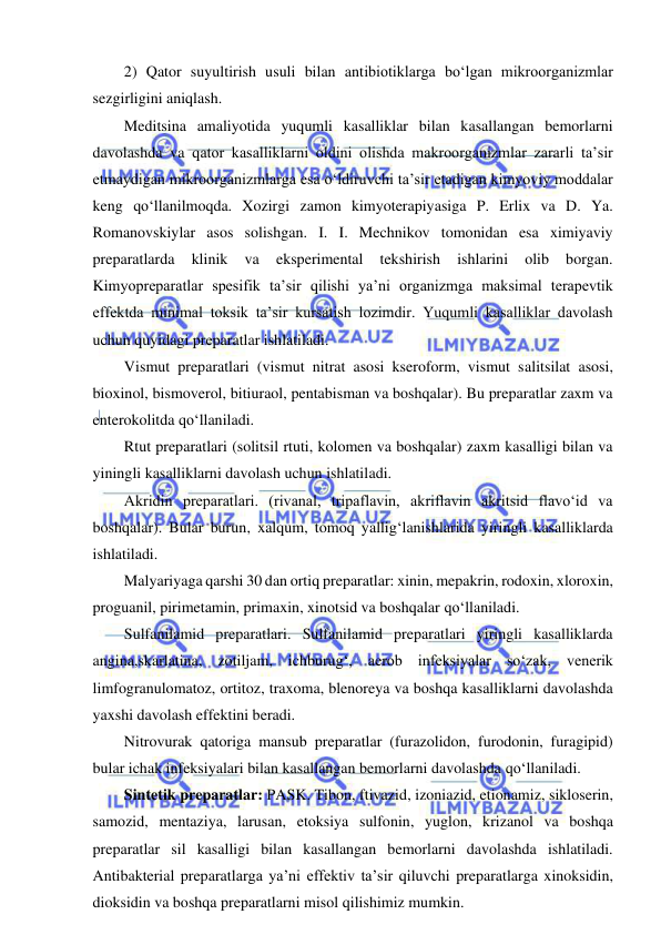  
 
2) Qator suyultirish usuli bilan antibiotiklarga bo‘lgan mikroorganizmlar 
sezgirligini aniqlash.  
Meditsina amaliyotida yuqumli kasalliklar bilan kasallangan bemorlarni 
davolashda va qator kasalliklarni oldini olishda makroorganizmlar zararli ta’sir 
etmaydigan mikroorganizmlarga esa o‘ldiruvchi ta’sir etadigan kimyoviy moddalar 
keng qo‘llanilmoqda. Xozirgi zamon kimyoterapiyasiga P. Erlix va D. Ya. 
Romanovskiylar asos solishgan. I. I. Mechnikov tomonidan esa ximiyaviy 
preparatlarda 
klinik 
va 
eksperimental 
tekshirish 
ishlarini 
olib 
borgan. 
Kimyopreparatlar spesifik ta’sir qilishi ya’ni organizmga maksimal terapevtik 
effektda minimal toksik ta’sir kursatish lozimdir. Yuqumli kasalliklar davolash 
uchun quyidagi preparatlar ishlatiladi.  
Vismut preparatlari (vismut nitrat asosi kseroform, vismut salitsilat asosi, 
bioxinol, bismoverol, bitiuraol, pentabisman va boshqalar). Bu preparatlar zaxm va 
enterokolitda qo‘llaniladi.  
Rtut preparatlari (solitsil rtuti, kolomen va boshqalar) zaxm kasalligi bilan va 
yiningli kasalliklarni davolash uchun ishlatiladi.  
Akridin preparatlari. (rivanal, tripaflavin, akriflavin akritsid flavo‘id va 
boshqalar). Bular burun, xalqum, tomoq yallig‘lanishlarida yiringli kasalliklarda 
ishlatiladi.  
Malyariyaga qarshi 30 dan ortiq preparatlar: xinin, mepakrin, rodoxin, xloroxin, 
proguanil, pirimetamin, primaxin, xinotsid va boshqalar qo‘llaniladi.  
Sulfanilamid preparatlari. Sulfanilamid preparatlari yiringli kasalliklarda 
angina,skarlatina, zotiljam, ichburug‘, aerob infeksiyalar so‘zak, venerik 
limfogranulomatoz, ortitoz, traxoma, blenoreya va boshqa kasalliklarni davolashda 
yaxshi davolash effektini beradi.  
Nitrovurak qatoriga mansub preparatlar (furazolidon, furodonin, furagipid) 
bular ichak infeksiyalari bilan kasallangan bemorlarni davolashda qo‘llaniladi.  
Sintetik preparatlar: PASK. Tibon, ftivazid, izoniazid, etionamiz, sikloserin, 
samozid, mentaziya, larusan, etoksiya sulfonin, yuglon, krizanol va boshqa 
preparatlar sil kasalligi bilan kasallangan bemorlarni davolashda ishlatiladi. 
Antibakterial preparatlarga ya’ni effektiv ta’sir qiluvchi preparatlarga xinoksidin, 
dioksidin va boshqa preparatlarni misol qilishimiz mumkin.  
